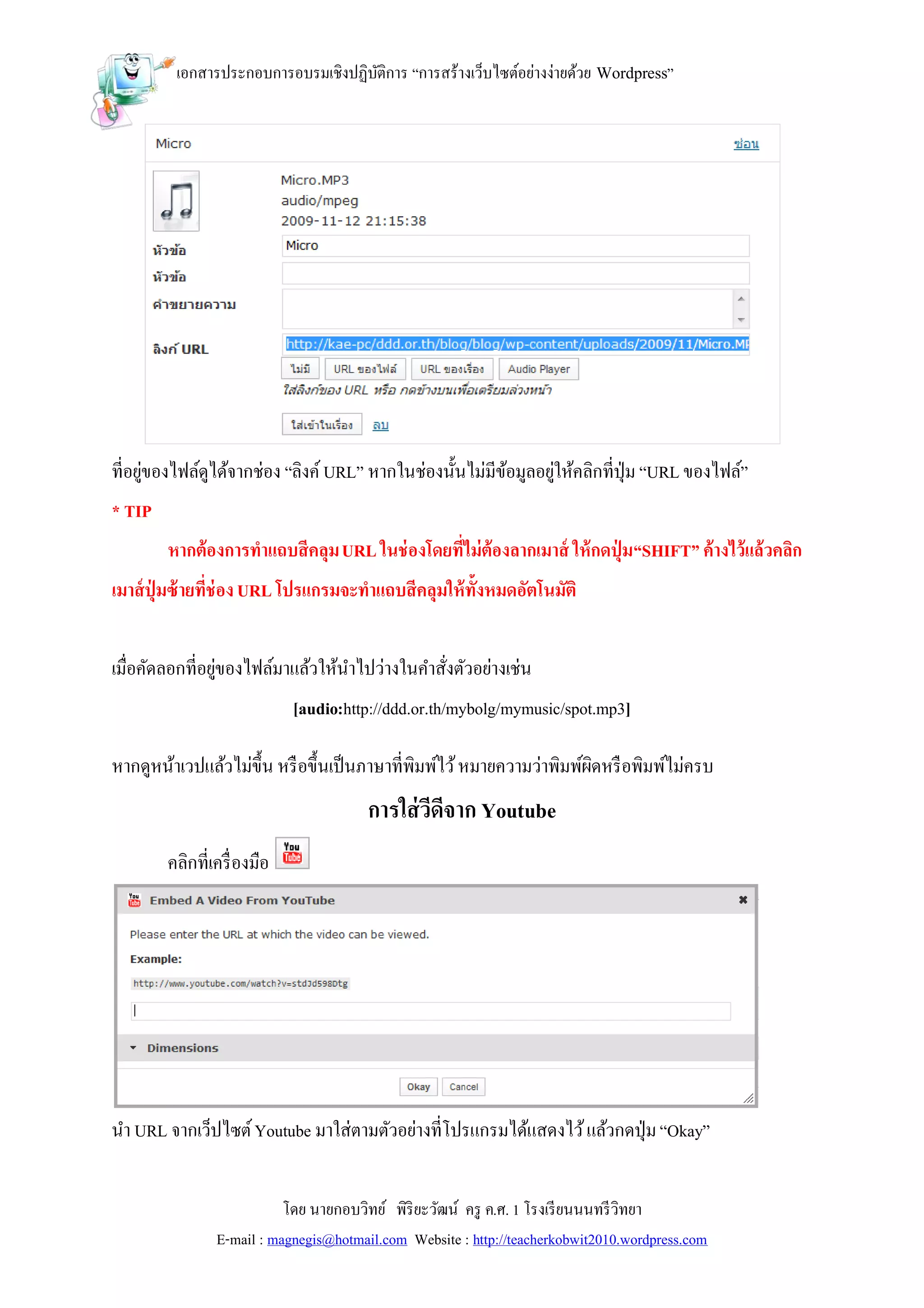 เอกสารประกอบการอบรมเชิงปฏิบติการ “การสร้างเว็บไซต์อย่างง่ายด้วย Wordpress”
                                    ั




ที่อยูของไฟล์ดูได้จากช่อง “ลิงค์ URL” หากในช่องนั้นไม่มีขอมูลอยูให้คลิกที่ปุ่ม “URL ของไฟล์”
      ่                                                  ้      ่
* TIP
        หากต้องการทาแถบสีคลุม URL ในช่ องโดยที่ไม่ต้องลากเมาส์ ให้ กดปุ่ ม “SHIFT” ค้างไว้แล้วคลิก
เมาส์ ปุ่มซ้ ายที่ช่อง URL โปรแกรมจะทาแถบสีคลุมให้ ท้ังหมดอัตโนมัติ


เมื่อคัดลอกที่อยูของไฟล์มาแล้วให้นาไปว่างในคาสังตัวอย่างเช่น
                 ่                             ่
                             [audio:http://ddd.or.th/mybolg/mymusic/spot.mp3]

หากดูหน้าเวปแล้วไม่ข้ ึน หรื อขึ้นเป็ นภาษาที่พิมพ์ไว้ หมายความว่าพิมพ์ผดหรื อพิมพ์ไม่ครบ
                                                                        ิ
                                        การใส่ วีดีจาก Youtube
        คลิกที่เครื่ องมือ




นา URL จากเว็ปไซต์ Youtube มาใส่ตามตัวอย่างที่โปรแกรมได้แสดงไว้ แล้วกดปุ่ ม “Okay”


                           โดย นายกอบวิทย์ พิริยะวัฒน์ ครู ค.ศ. 1 โรงเรี ยนนนทรี วิทยา
                E-mail : magnegis@hotmail.com Website : http://teacherkobwit2010.wordpress.com
 