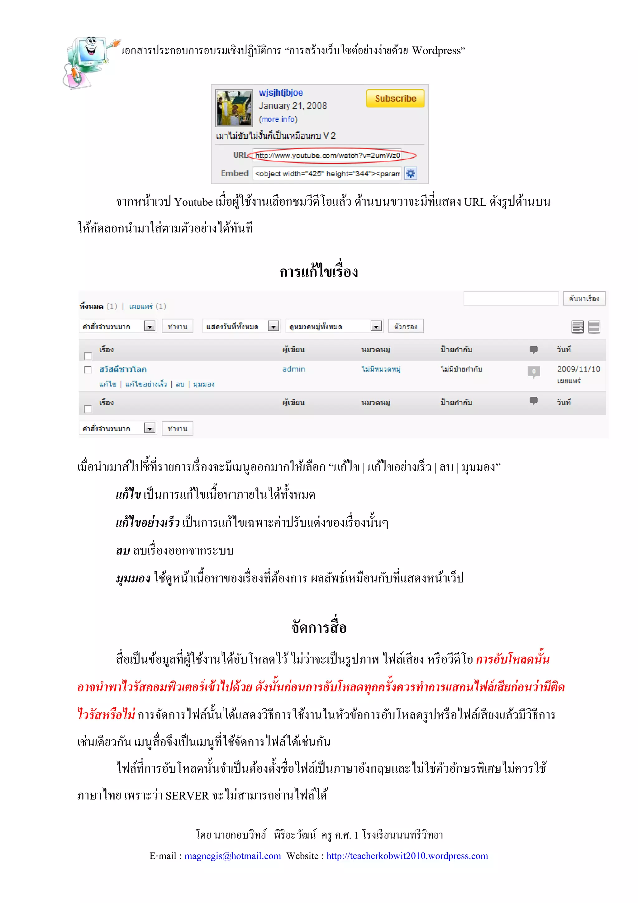 เอกสารประกอบการอบรมเชิงปฏิบติการ “การสร้างเว็บไซต์อย่างง่ายด้วย Wordpress”
                                     ั




        จากหน้าเวป Youtube เมื่อผูใช้งานเลือกชมวีดีโอแล้ว ด้านบนขวาจะมีที่แสดง URL ดังรู ปด้านบน
                                  ้
ให้คดลอกนามาใส่ตามตัวอย่างได้ทนที
    ั                         ั

                                              การแก้ ไขเรื่อง




เมื่อนาเมาส์ไปชี้ที่รายการเรื่ องจะมีเมนูออกมากให้เลือก “แก้ไข | แก้ไขอย่างเร็ ว | ลบ | มุมมอง”
        แก้ไข เป็ นการแก้ไขเนื้อหาภายในได้ท้งหมด
                                            ั
        แก้ไขอย่างเร็ว เป็ นการแก้ไขเฉพาะค่าปรับแต่งของเรื่ องนั้นๆ
        ลบ ลบเรื่ องออกจากระบบ
        มุมมอง ใช้ดูหน้าเนื้อหาของเรื่ องที่ตองการ ผลลัพธ์เหมือนกับที่แสดงหน้าเว็ป
                                             ้

                                                จัดการสื่ อ
        สื่อเป็ นข้อมูลที่ผใช้งานได้อบโหลดไว้ ไม่ว่าจะเป็ นรู ปภาพ ไฟล์เสียง หรื อวีดีโอ การอับโหลดนั้น
                           ู้        ั
อาจนาพาไวรัสคอมพิวเตอร์ เข้ าไปด้ วย ดังนั้นก่อนการอับโหลดทุกครั้งควรทาการแสกนไฟล์ เสียก่อนว่ามีติด
ไวรัสหรือไม่ การจัดการไฟล์น้ นได้แสดงวิธีการใช้งานในหัวข้อการอับโหลดรู ปหรื อไฟล์เสียงแล้วมีวิธีการ
                             ั
เช่นเดียวกัน เมนูสื่อจึงเป็ นเมนูที่ใช้จดการไฟล์ได้เช่นกัน
                                        ั
        ไฟล์ที่การอับโหลดนั้นจาเป็ นต้องตั้งชื่อไฟล์เป็ นภาษาอังกฤษและไม่ใช่ตวอักษรพิเศษไม่ควรใช้
                                                                             ั
ภาษาไทย เพราะว่า SERVER จะไม่สามารถอ่านไฟล์ได้

                           โดย นายกอบวิทย์ พิริยะวัฒน์ ครู ค.ศ. 1 โรงเรี ยนนนทรี วิทยา
                E-mail : magnegis@hotmail.com Website : http://teacherkobwit2010.wordpress.com
 