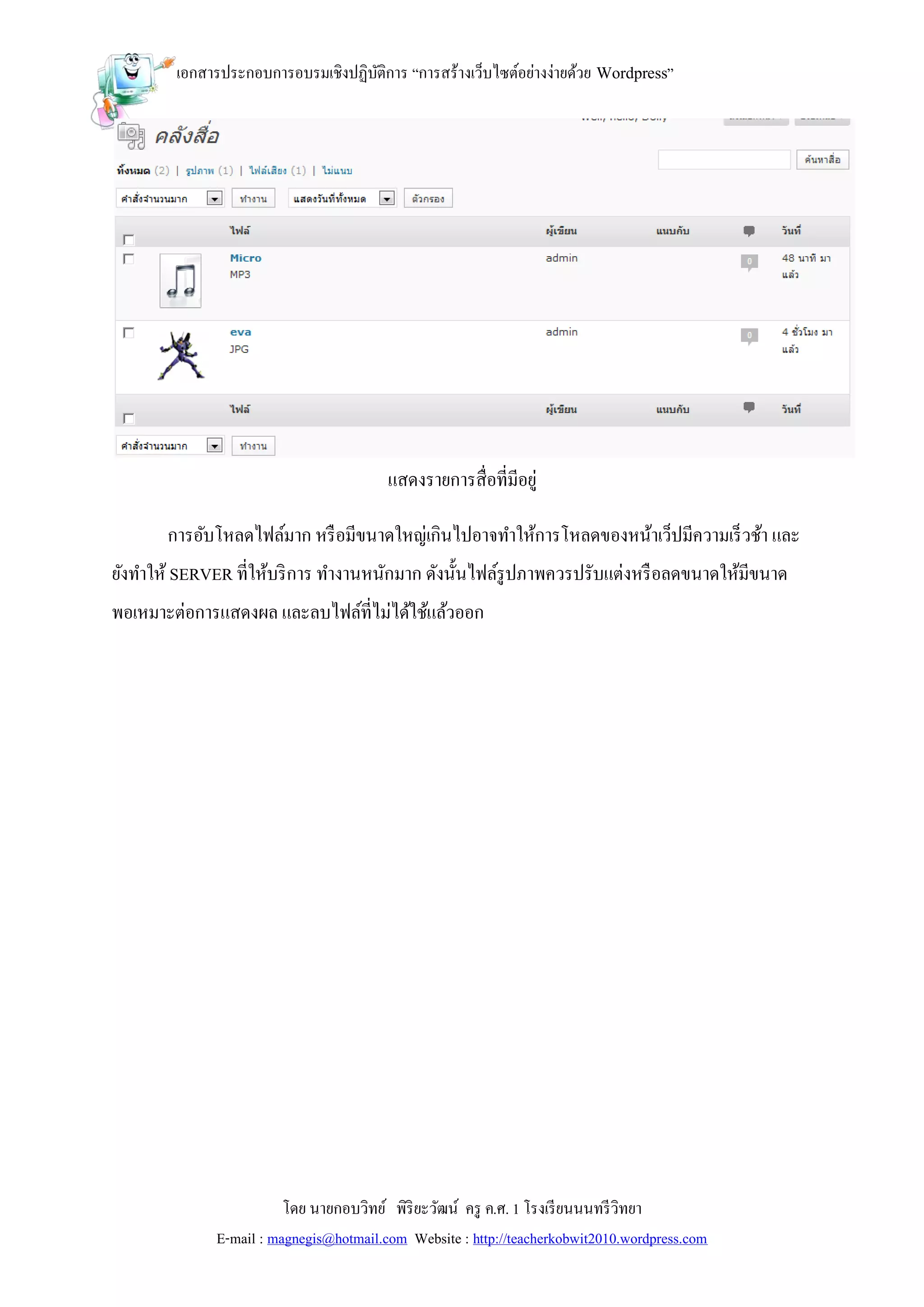 เอกสารประกอบการอบรมเชิงปฏิบติการ “การสร้างเว็บไซต์อย่างง่ายด้วย Wordpress”
                                   ั




                                         แสดงรายการสื่อที่มีอยู่

       การอับโหลดไฟล์มาก หรื อมีขนาดใหญ่เกินไปอาจทาให้การโหลดของหน้าเว็ปมีความเร็ วช้า และ
ยังทาให้ SERVER ที่ให้บริ การ ทางานหนักมาก ดังนั้นไฟล์รูปภาพควรปรับแต่งหรื อลดขนาดให้มีขนาด
พอเหมาะต่อการแสดงผล และลบไฟล์ที่ไม่ได้ใช้แล้วออก




                         โดย นายกอบวิทย์ พิริยะวัฒน์ ครู ค.ศ. 1 โรงเรี ยนนนทรี วิทยา
              E-mail : magnegis@hotmail.com Website : http://teacherkobwit2010.wordpress.com
 