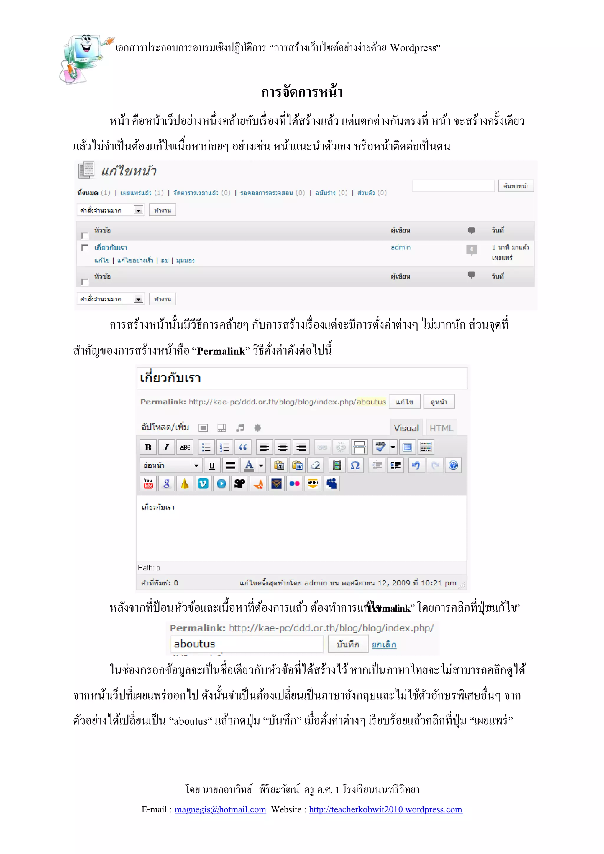 เอกสารประกอบการอบรมเชิงปฏิบติการ “การสร้างเว็บไซต์อย่างง่ายด้วย Wordpress”
                                     ั


                                              การจัดการหน้ า
        หน้า คือหน้าเว็ปอย่างหนึ่งคล้ายกับเรื่ องที่ได้สร้างแล้ว แต่แตกต่างกันตรงที่ หน้า จะสร้างครั้งเดียว
แล้วไม่จาเป็ นต้องแก้ไขเนื้อหาบ่อยๆ อย่างเช่น หน้าแนะนาตัวเอง หรื อหน้าติดต่อเป็ นตน




        การสร้างหน้านั้นมีวีธีการคล้ายๆ กับการสร้างเรื่ องแต่จะมีการตังค่าต่างๆ ไม่มากนัก ส่วนจุดที่
                                                                      ่
สาคัญของการสร้างหน้าคือ “Permalink” วิธีตงค่าดังต่อไปนี้
                                         ั่




        หลังจากที่ป้อนหัวข้อและเนื้อหาที่ตองการแล้ว ต้องทาการแก้ไข
                                          ้                   “Permalink” โดยการคลิกที่ปุ่ม ไข”
                                                                                          “แก้


        ในช่องกรอกข้อมูลจะเป็ นชื่อเดียวกับหัวข้อที่ได้สร้างไว้ หากเป็ นภาษาไทยจะไม่สามารถคลิกดูได้
จากหน้าเว็ปที่เผยแพร่ ออกไป ดังนั้นจาเป็ นต้องเปลี่ยนเป็ นภาษาอังกฤษและไม่ใช้ตวอักษรพิเศษอื่นๆ จาก
                                                                              ั
ตัวอย่างได้เปลี่ยนเป็ น “aboutus“ แล้วกดปุ่ ม “บันทึก” เมื่อตังค่าต่างๆ เรี ยบร้อยแล้วคลิกที่ปุ่ม “เผยแพร่ ”
                                                              ่



                           โดย นายกอบวิทย์ พิริยะวัฒน์ ครู ค.ศ. 1 โรงเรี ยนนนทรี วิทยา
                E-mail : magnegis@hotmail.com Website : http://teacherkobwit2010.wordpress.com
 