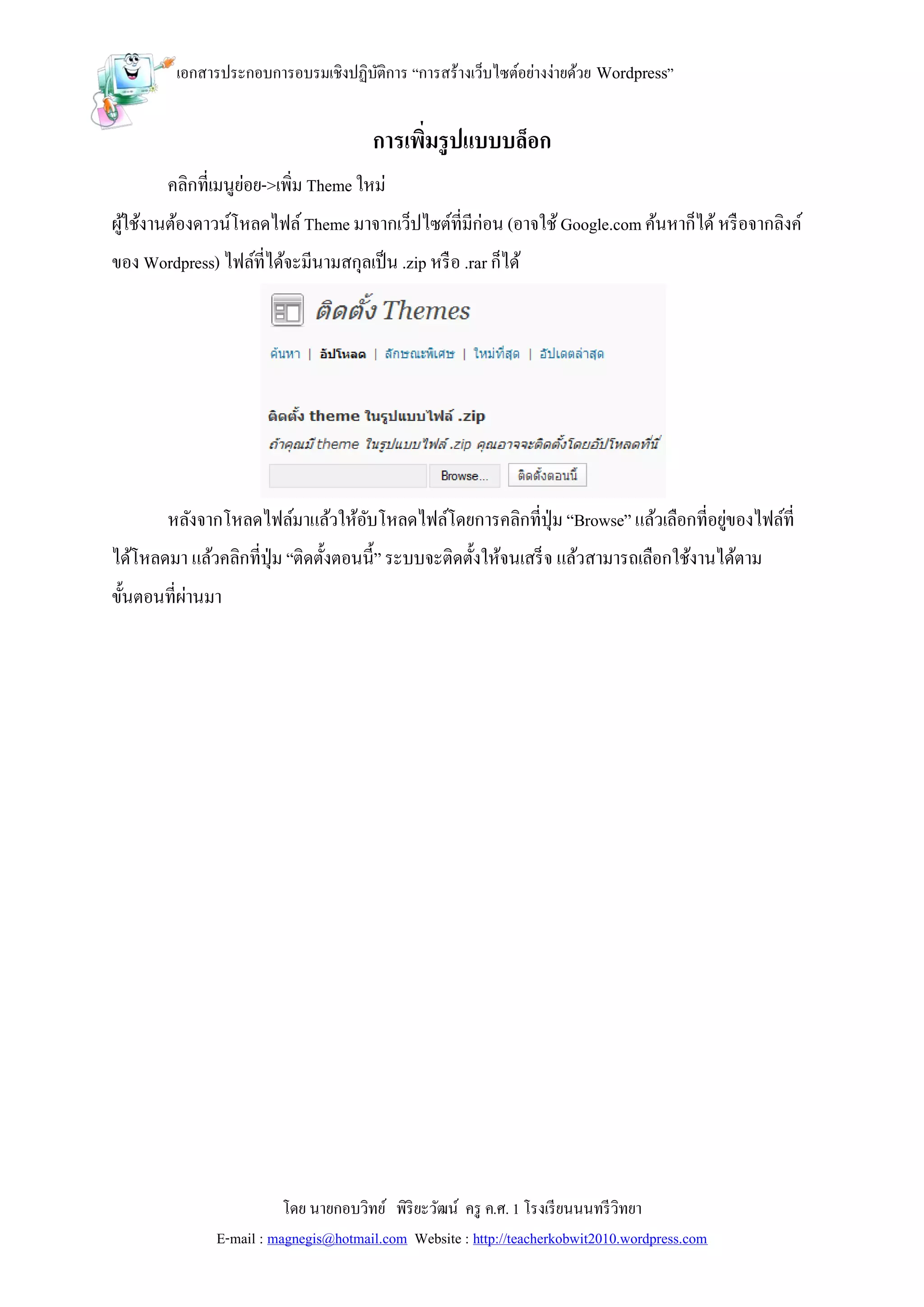 เอกสารประกอบการอบรมเชิงปฏิบติการ “การสร้างเว็บไซต์อย่างง่ายด้วย Wordpress”
                                     ั


                                        การเพิมรู ปแบบบล็อก
                                              ่
        คลิกที่เมนูยอย->เพิ่ม Theme ใหม่
                    ่
ผูใช้งานต้องดาวน์โหลดไฟล์ Theme มาจากเว็ปไซต์ที่มีก่อน (อาจใช้ Google.com ค้นหาก็ได้ หรื อจากลิงค์
  ้
ของ Wordpress) ไฟล์ที่ได้จะมีนามสกุลเป็ น .zip หรื อ .rar ก็ได้




        หลังจากโหลดไฟล์มาแล้วให้อบโหลดไฟล์โดยการคลิกที่ปุ่ม “Browse” แล้วเลือกที่อยูของไฟล์ที่
                                 ั                                                  ่
ได้โหลดมา แล้วคลิกที่ปุ่ม “ติดตั้งตอนนี้” ระบบจะติดตั้งให้จนเสร็ จ แล้วสามารถเลือกใช้งานได้ตาม
ขั้นตอนที่ผานมา
           ่




                           โดย นายกอบวิทย์ พิริยะวัฒน์ ครู ค.ศ. 1 โรงเรี ยนนนทรี วิทยา
                E-mail : magnegis@hotmail.com Website : http://teacherkobwit2010.wordpress.com
 