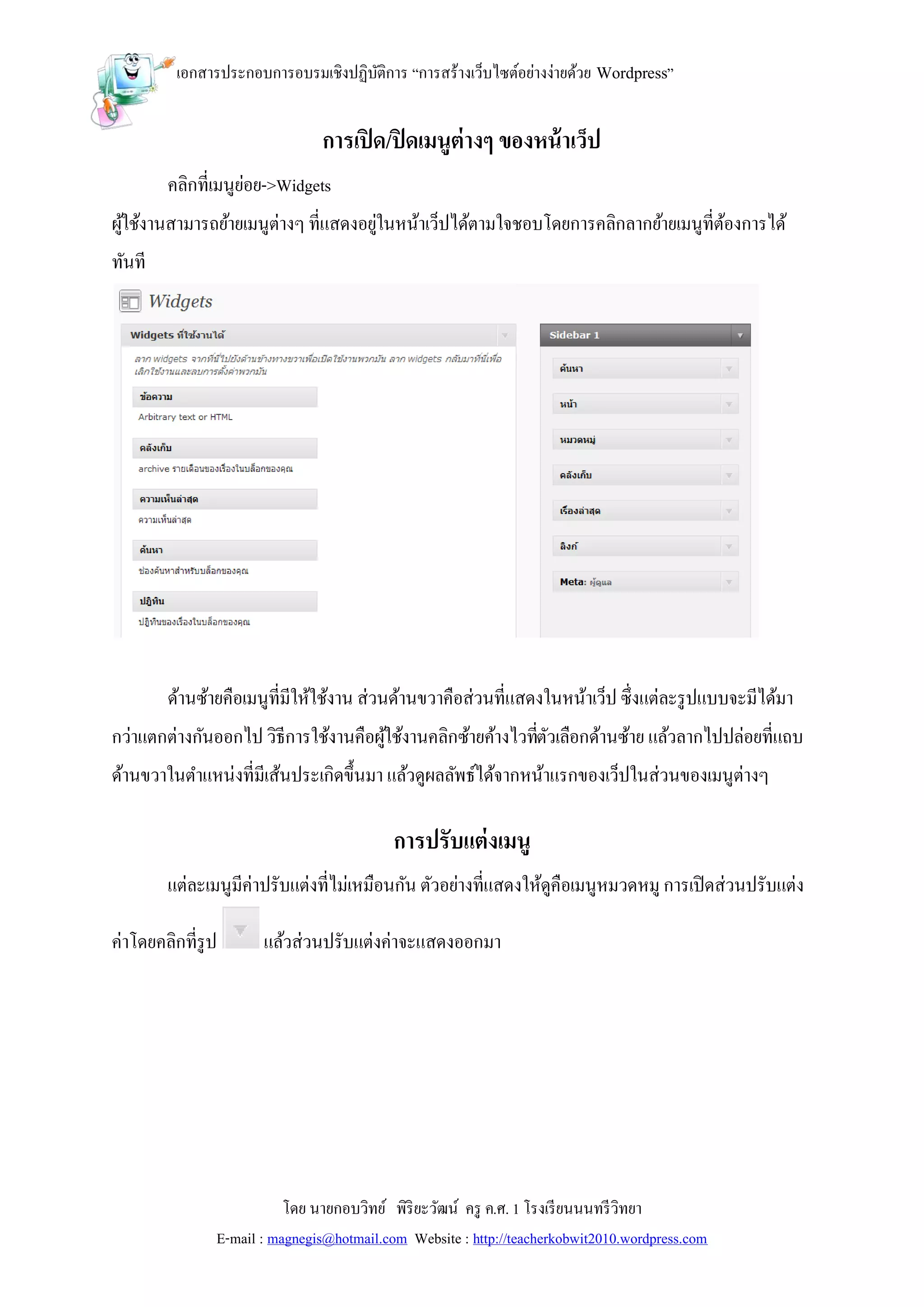 เอกสารประกอบการอบรมเชิงปฏิบติการ “การสร้างเว็บไซต์อย่างง่ายด้วย Wordpress”
                                    ั


                               การเปิ ด/ปิ ดเมนูต่างๆ ของหน้ าเว็ป
        คลิกที่เมนูยอย->Widgets
                    ่
ผูใช้งานสามารถย้ายเมนูต่างๆ ที่แสดงอยูในหน้าเว็ปได้ตามใจชอบโดยการคลิกลากย้ายเมนูที่ตองการได้
  ้                                   ่                                             ้
ทันที




        ด้านซ้ายคือเมนูที่มีให้ใช้งาน ส่วนด้านขวาคือส่วนที่แสดงในหน้าเว็ป ซึ่งแต่ละรู ปแบบจะมีได้มา
กว่าแตกต่างกันออกไป วิธีการใช้งานคือผูใช้งานคลิกซ้ายค้างไวทีตวเลือกด้านซ้าย แล้วลากไปปล่อยที่แถบ
                                      ้                     ่ั
ด้านขวาในตาแหน่งที่มีเส้นประเกิดขึ้นมา แล้วดูผลลัพธ์ได้จากหน้าแรกของเว็ปในส่วนของเมนูต่างๆ

                                           การปรับแต่ งเมนู
        แต่ละเมนูมีค่าปรับแต่งที่ไม่เหมือนกัน ตัวอย่างที่แสดงให้ดูคือเมนูหมวดหมู การเปิ ดส่วนปรับแต่ง

ค่าโดยคลิกที่รูป      แล้วส่วนปรับแต่งค่าจะแสดงออกมา




                          โดย นายกอบวิทย์ พิริยะวัฒน์ ครู ค.ศ. 1 โรงเรี ยนนนทรี วิทยา
               E-mail : magnegis@hotmail.com Website : http://teacherkobwit2010.wordpress.com
 