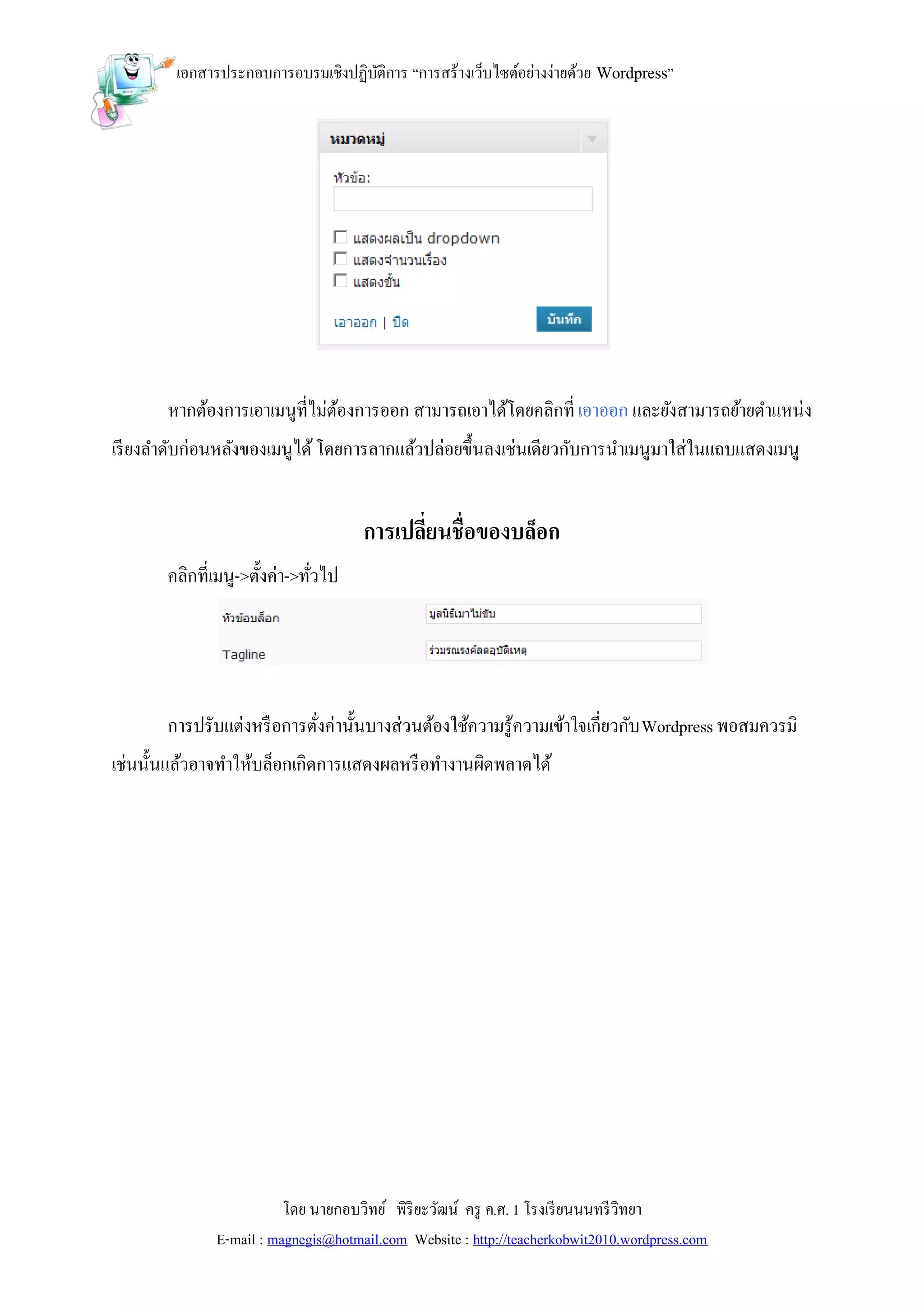 เอกสารประกอบการอบรมเชิงปฏิบติการ “การสร้างเว็บไซต์อย่างง่ายด้วย Wordpress”
                                   ั




       หากต้องการเอาเมนูที่ไม่ตองการออก สามารถเอาได้โดยคลิกที่ เอาออก และยังสามารถย้ายตาแหน่ง
                               ้
เรี ยงลาดับก่อนหลังของเมนูได้ โดยการลากแล้วปล่อยขึ้นลงเช่นเดียวกับการนาเมนูมาใส่ในแถบแสดงเมนู


                                     การเปลี่ยนชื่อของบล็อก
       คลิกที่เมนู->ตั้งค่า->ทัวไป
                               ่




       การปรับแต่งหรื อการตังค่านั้นบางส่วนต้องใช้ความรู้ความเข้าใจเกี่ยวกับ Wordpress พอสมควรมิ
                            ่
เช่นนั้นแล้วอาจทาให้บล็อกเกิดการแสดงผลหรื อทางานผิดพลาดได้




                         โดย นายกอบวิทย์ พิริยะวัฒน์ ครู ค.ศ. 1 โรงเรี ยนนนทรี วิทยา
              E-mail : magnegis@hotmail.com Website : http://teacherkobwit2010.wordpress.com
 