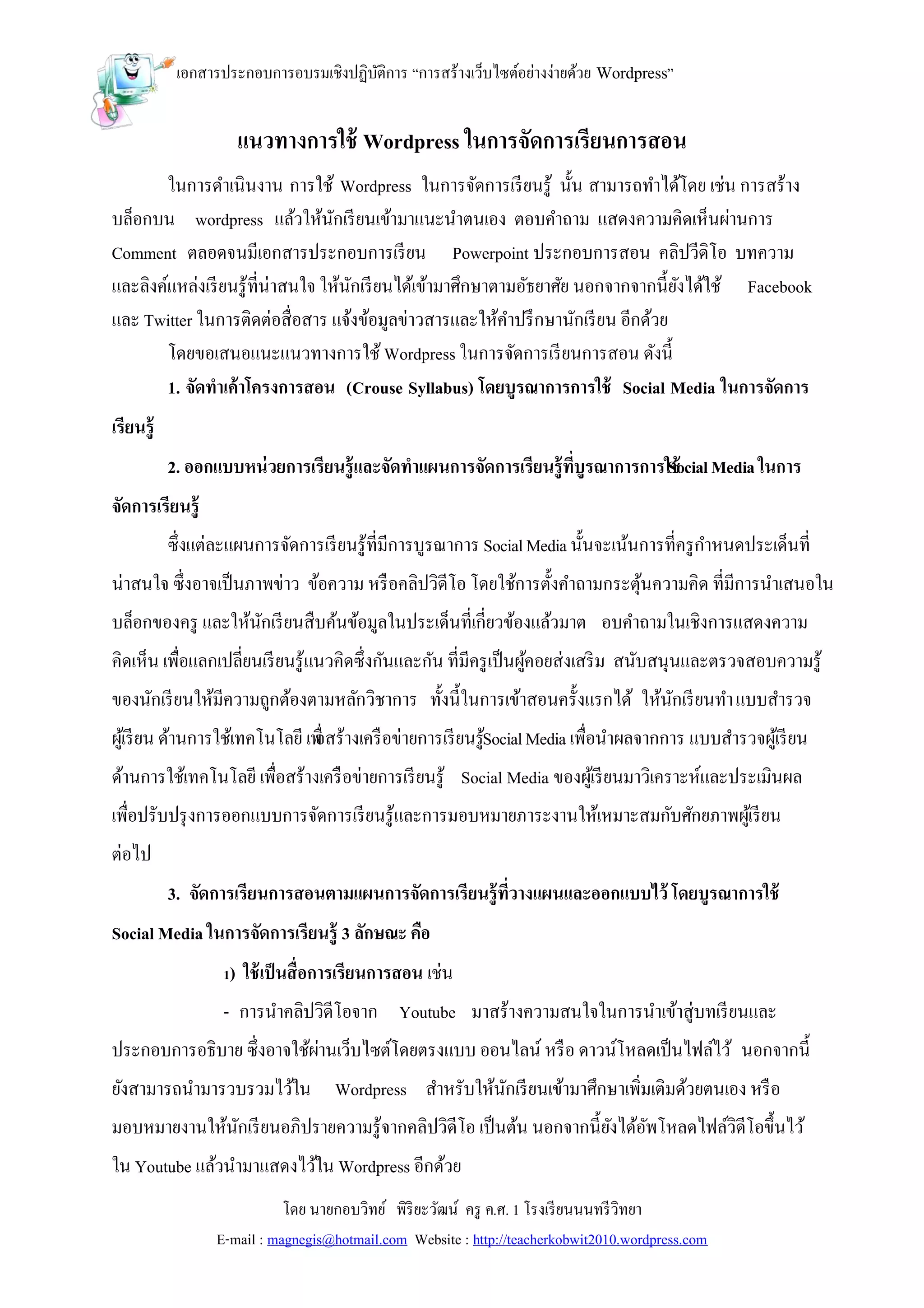 เอกสารประกอบการอบรมเชิงปฏิบติการ “การสร้างเว็บไซต์อย่างง่ายด้วย Wordpress”
                                       ั


                        แนวทางการใช้ Wordpress ในการจัดการเรียนการสอน
        ในการดาเนินงาน การใช้ Wordpress ในการจัดการเรี ยนรู้ นั้น สามารถทาได้โดย เช่น การสร้าง
บล็อกบน wordpress แล้วให้นกเรี ยนเข้ามาแนะนาตนเอง ตอบคาถาม แสดงความคิดเห็นผ่านการ
                                   ั
Comment ตลอดจนมีเอกสารประกอบการเรี ยน Powerpoint ประกอบการสอน คลิปวีดิโอ บทความ
และลิงค์แหล่งเรี ยนรู้ที่น่าสนใจ ให้นกเรี ยนได้เข้ามาศึกษาตามอัธยาศัย นอกจากจากนี้ยงได้ใช้ Facebook
                                     ั                                             ั
และ Twitter ในการติดต่อสื่อสาร แจ้งข้อมูลข่าวสารและให้คาปรึ กษานักเรี ยน อีกด้วย
        โดยขอเสนอแนะแนวทางการใช้ Wordpress ในการจัดการเรี ยนการสอน ดังนี้
        1. จัดทาเค้าโครงการสอน (Crouse Syllabus) โดยบูรณาการการใช้ Social Media ในการจัดการ
เรียนรู้
           2. ออกแบบหน่ วยการเรียนรู้และจัดทาแผนการจัดการเรียนรู้ที่บูรณาการการใช้ Media ในการ
                                                                               Social
จัดการเรียนรู้
           ซึ่งแต่ละแผนการจัดการเรี ยนรู้ที่มีการบูรณาการ Social Media นั้นจะเน้นการที่ครู กาหนดประเด็นที่
น่าสนใจ ซึ่งอาจเป็ นภาพข่าว ข้อความ หรื อคลิปวิดีโอ โดยใช้การตั้งคาถามกระตุนความคิด ที่มีการนาเสนอใน
                                                                           ้
บล็อกของครู และให้นกเรี ยนสืบค้นข้อมูลในประเด็นที่เกี่ยวข้องแล้วมาต อบคาถามในเชิงการแสดงความ
                   ั
คิดเห็น เพื่อแลกเปลี่ยนเรี ยนรู้แนวคิดซึ่งกันและกัน ที่มีครู เป็ นผูคอยส่งเสริ ม สนับสนุนและตรวจสอบความรู้
                                                                    ้
ของนักเรี ยนให้มีความถูกต้องตามหลักวิชาการ ทั้งนี้ในการเข้าสอนครั้งแรกได้ ให้นกเรี ยนทา แบบสารวจ
                                                                              ั
ผูเ้ รี ยน ด้านการใช้เทคโนโลยี เพื่ างเครื อข่ายการเรี ยนรูSocial Media เพื่อนาผลจากการ แบบสารวจผูเ้ รี ยน
                                อสร้                       ้
ด้านการใช้เทคโนโลยี เพื่อสร้างเครื อข่ายการเรี ยนรู้ Social Media ของผูเ้ รี ยนมาวิเคราะห์และประเมินผล
เพื่อปรับปรุ งการออกแบบการจัดการเรี ยนรู้และการมอบหมายภาระงานให้เหมาะสมกับศักยภาพผูเ้ รี ยน
ต่อไป
           3. จัดการเรียนการสอนตามแผนการจัดการเรียนรู้ที่วางแผนและออกแบบไว้ โดยบูรณาการใช้
Social Media ในการจัดการเรียนรู้ 3 ลักษณะ คือ
                   1)   ใช้ เป็ นสื่อการเรียนการสอน เช่น
                   - การนาคลิปวิดีโอจาก Youtube มาสร้างความสนใจในการนาเข้าสู่บทเรี ยนและ
ประกอบการอธิบาย ซึ่งอาจใช้ผานเว็บไซต์โดยตรงแบบ ออนไลน์ หรื อ ดาวน์โหลดเป็ นไฟล์ไว้ นอกจากนี้
                           ่
ยังสามารถนามารวบรวมไว้ใน Wordpress สาหรับให้นกเรี ยนเข้ามาศึกษาเพิ่มเติมด้วยตนเอง หรื อ
                                             ั
มอบหมายงานให้นกเรี ยนอภิปรายความรู้จากคลิปวิดีโอ เป็ นต้น นอกจากนี้ยงได้อพโหลดไฟล์วิดีโอขึ้นไว้
              ั                                                     ั ั
ใน Youtube แล้วนามาแสดงไว้ใน Wordpress อีกด้วย
                             โดย นายกอบวิทย์ พิริยะวัฒน์ ครู ค.ศ. 1 โรงเรี ยนนนทรี วิทยา
                  E-mail : magnegis@hotmail.com Website : http://teacherkobwit2010.wordpress.com
 