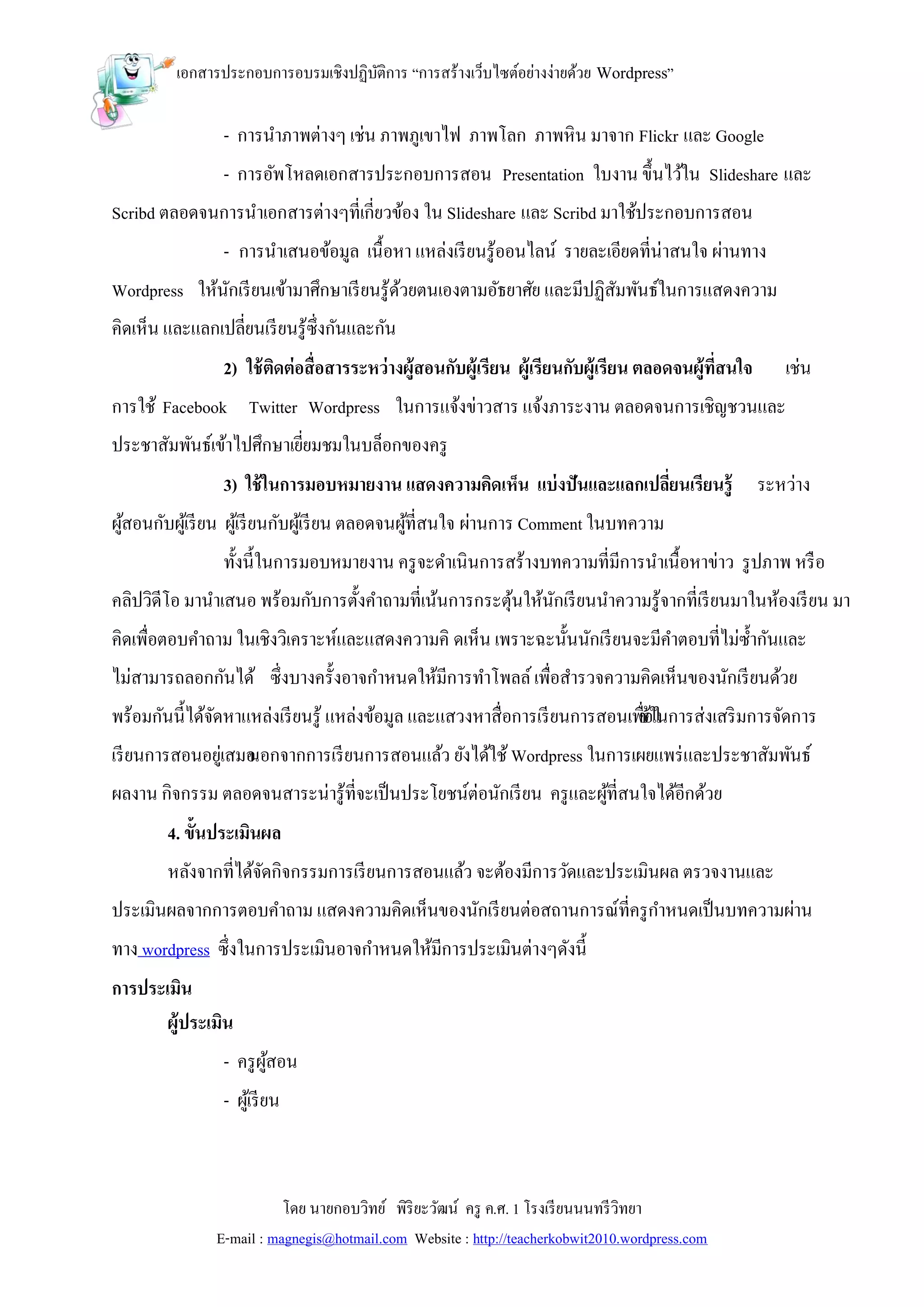 เอกสารประกอบการอบรมเชิงปฏิบติการ “การสร้างเว็บไซต์อย่างง่ายด้วย Wordpress”
                                     ั

                 - การนาภาพต่างๆ เช่น ภาพภูเขาไฟ ภาพโลก ภาพหิน มาจาก Flickr และ Google
                 - การอัพโหลดเอกสารประกอบการสอน Presentation ใบงาน ขึ้นไว้ใน Slideshare และ
Scribd ตลอดจนการนาเอกสารต่างๆที่เกี่ยวข้อง ใน Slideshare และ Scribd มาใช้ประกอบการสอน
                 - การนาเสนอข้อมูล เนื้อหา แหล่งเรี ยนรู้ออนไลน์ รายละเอียดที่น่าสนใจ ผ่านทาง
Wordpress ให้นกเรี ยนเข้ามาศึกษาเรี ยนรู้ดวยตนเองตามอัธยาศัย และมีปฏิสมพันธ์ในการแสดงความ
              ั                           ้                           ั
คิดเห็น และแลกเปลี่ยนเรี ยนรู้ซ่ ึงกันและกัน
                 2) ใช้ ตดต่อสื่อสารระหว่างผู้สอนกับผู้เรียน ผู้เรียนกับผู้เรียน ตลอดจนผู้ที่สนใจ
                         ิ                                                                             เช่น
การใช้ Facebook Twitter Wordpress ในการแจ้งข่าวสาร แจ้งภาระงาน ตลอดจนการเชิญชวนและ
ประชาสัมพันธ์เข้าไปศึกษาเยียมชมในบล็อกของครู
                           ่
                 3) ใช้ ในการมอบหมายงาน แสดงความคิดเห็น แบ่ งปันและแลกเปลียนเรียนรู้
                                                                          ่                         ระหว่าง
ผูสอนกับผูเ้ รี ยน ผูเ้ รี ยนกับผูเ้ รี ยน ตลอดจนผูที่สนใจ ผ่านการ Comment ในบทความ
  ้                                                ้
                ทั้งนี้ในการมอบหมายงาน ครู จะดาเนินการสร้างบทความที่มีการนาเนื้อหาข่าว รู ปภาพ หรื อ
คลิปวิดีโอ มานาเสนอ พร้อมกับการตั้งคาถามที่เน้นการกระตุนให้นกเรี ยนนาความรู้จากที่เรี ยนมาในห้องเรี ยน มา
                                                       ้    ั
คิดเพื่อตอบคาถาม ในเชิงวิเคราะห์และแสดงความคิ ดเห็น เพราะฉะนั้นนักเรี ยนจะมีคาตอบที่ไม่ซ้ ากันและ
ไม่สามารถลอกกันได้ ซึ่งบางครั้งอาจกาหนดให้มีการทาโพลล์ เพื่อสารวจความคิดเห็นของนักเรี ยนด้วย
พร้อมกันนี้ได้จดหาแหล่งเรี ยนรู้ แหล่งข้อมูล และแสวงหาสื่อการเรี ยนการสอนเพืช้ใในการส่งเสริ มการจัดการ
               ั                                                            ่อ
เรี ยนการสอนอยูเ่ สมอ
                    นอกจากการเรี ยนการสอนแล้ว ยังได้ใช้ Wordpress ในการเผยแพร่ และประชาสัมพันธ์
ผลงาน กิจกรรม ตลอดจนสาระน่ารู้ที่จะเป็ นประโยชน์ต่อนักเรี ยน ครู และผูที่สนใจได้อีกด้วย
                                                                      ้
        4. ขั้นประเมินผล
        หลังจากที่ได้จดกิจกรรมการเรี ยนการสอนแล้ว จะต้องมีการวัดและประเมินผล ตรวจงานและ
                      ั
ประเมินผลจากการตอบคาถาม แสดงความคิดเห็นของนักเรี ยนต่อสถานการณ์ที่ครู กาหนดเป็ นบทความผ่าน
ทาง wordpress ซึ่งในการประเมินอาจกาหนดให้มีการประเมินต่างๆดังนี้
การประเมิน
       ผู้ประเมิน
                 - ครู ผสอน
                        ู้
                 - ผูเ้ รี ยน



                           โดย นายกอบวิทย์ พิริยะวัฒน์ ครู ค.ศ. 1 โรงเรี ยนนนทรี วิทยา
                E-mail : magnegis@hotmail.com Website : http://teacherkobwit2010.wordpress.com
 
