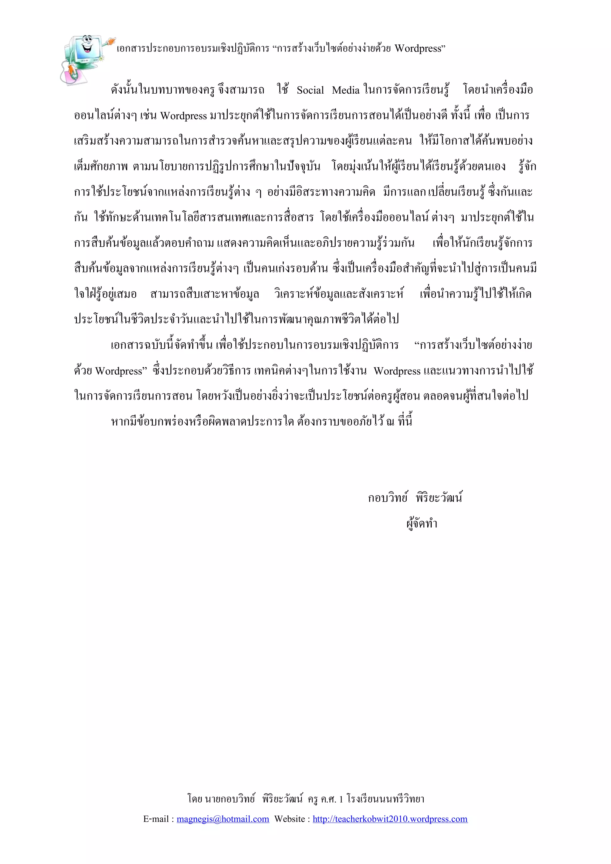 เอกสารประกอบการอบรมเชิงปฏิบติการ “การสร้างเว็บไซต์อย่างง่ายด้วย Wordpress”
                                    ั

        ดังนั้นในบทบาทของครู จึงสามารถ ใช้ Social Media ในการจัดการเรี ยนรู้ โดยนาเครื่ องมือ
ออนไลน์ต่างๆ เช่น Wordpress มาประยุกต์ใช้ในการจัดการเรี ยนการสอนได้เป็ นอย่างดี ทั้งนี้ เพื่อ เป็ นการ
เสริ มสร้างความสามารถในการสารวจค้นหาและสรุ ปความของผูเ้ รี ยนแต่ละคน ให้มีโอกาสได้คนพบอย่าง
                                                                                   ้
เต็มศักยภาพ ตามนโยบายการปฏิรูปการศึกษาในปัจจุบน โดยมุ่งเน้นให้ผเู้ รี ยนได้เรี ยนรู้ดวยตนเอง รู้จก
                                              ั                                      ้           ั
การใช้ประโยชน์จากแหล่งการเรี ยนรู้ต่าง ๆ อย่างมีอิสระทางความคิด มีการแลก เปลี่ยนเรี ยนรู้ ซึ่งกันและ
กัน ใช้ทกษะด้านเทคโนโลยีสารสนเทศและการสื่อสาร โดยใช้เครื่ องมือออนไลน์ ต่างๆ มาประยุกต์ใช้ใน
        ั
การสืบค้นข้อมูลแล้วตอบคาถาม แสดงความคิดเห็นและอภิปรายความรู้ร่วมกัน                 เพื่อให้นกเรี ยนรู้จกการ
                                                                                             ั          ั
สืบค้นข้อมูลจากแหล่งการเรี ยนรู้ต่างๆ เป็ นคนเก่งรอบด้าน ซึ่งเป็ นเครื่ องมือสาคัญที่จะนาไปสู่การเป็ นคนมี
ใจใฝ่ รู้อยูเ่ สมอ สามารถสืบเสาะหาข้อมูล วิเคราะห์ขอมูลและสังเคราะห์ เพื่อนาความรู้ไปใช้ให้เกิด
                                                   ้
ประโยชน์ในชีวิตประจาวันและนาไปใช้ในการพัฒนาคุณภาพชีวิตได้ต่อไป
        เอกสารฉบับนี้ จัดทาขึ้น เพื่อใช้ประกอบในการอบรมเชิงปฏิบติการ “การสร้างเว็บไซต์อย่างง่าย
                                                               ั
ด้วย Wordpress” ซึ่งประกอบด้วยวิธีการ เทคนิคต่างๆในการใช้งาน Wordpress และแนวทางการนาไปใช้
ในการจัดการเรี ยนการสอน โดยหวังเป็ นอย่างยิงว่าจะเป็ นประโยชน์ต่อครู ผสอน ตลอดจนผูที่สนใจต่อไป
                                           ่                          ู้          ้
        หากมีขอบกพร่ องหรื อผิดพลาดประการใด ต้องกราบขออภัยไว้ ณ ที่น้ ี
              ้



                                                                     กอบวิทย์ พิริยะวัฒน์
                                                                              ผูจดทา
                                                                                ้ั




                          โดย นายกอบวิทย์ พิริยะวัฒน์ ครู ค.ศ. 1 โรงเรี ยนนนทรี วิทยา
               E-mail : magnegis@hotmail.com Website : http://teacherkobwit2010.wordpress.com
 