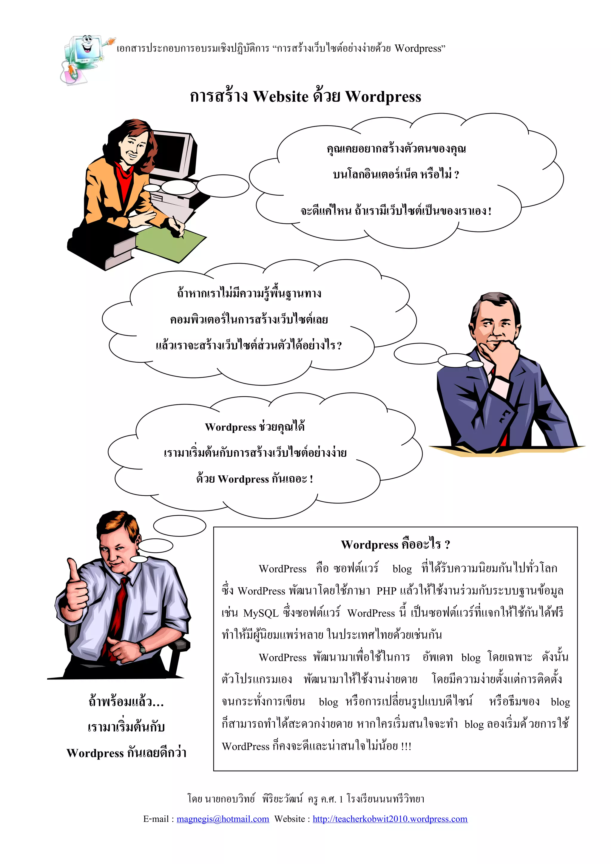 เอกสารประกอบการอบรมเชิงปฏิบติการ “การสร้างเว็บไซต์อย่างง่ายด้วย Wordpress”
                                    ั


                         การสร้ าง Website ด้วย Wordpress

                                                          คุณเคยอยากสร้ างตัวตนของคุณ
                                                           บนโลกอินเตอร์ เน็ต หรือไม่ ?

                                                   จะดีแค่ไหน ถ้ าเรามีเว็บไซต์เป็ นของเราเอง !




                      ถ้ าหากเราไม่มความรู้พนฐานทาง
                                    ี       ื้
                    คอมพิวเตอร์ ในการสร้ างเว็บไซต์เลย
                 แล้วเราจะสร้ างเว็บไซต์ส่วนตัวได้ อย่างไร ?



                            Wordpress ช่ วยคุณได้
                   เรามาเริ่มต้นกับการสร้ างเว็บไซต์อย่างง่ าย
                          ด้ วย Wordpress กันเถอะ !



                                                             Wordpress คืออะไร ?
                                        WordPress คือ ซอฟต์แวร์ blog ที่ได้รับความนิยมกันไปทัวโลก   ่
                                ซึ่ง WordPress พัฒนาโดยใช้ภาษา PHP แล้วให้ใช้งานร่ วมกับระบบฐานข้อมูล
                                เช่น MySQL ซึ่งซอฟต์แวร์ WordPress นี้ เป็ นซอฟต์แวร์ที่แจกให้ใช้กนได้ฟรี
                                                                                                  ั
                                ทาให้มีผนิยมแพร่ หลาย ในประเทศไทยด้วยเช่นกัน
                                         ู้
                                        WordPress พัฒนามาเพื่อใช้ในการ อัพเดท blog โดยเฉพาะ ดังนั้น
                                ตัวโปรแกรมเอง พัฒนามาให้ใช้งานง่ายดาย โดยมีความง่ายตั้งแต่การติดตั้ง
   ถ้ าพร้ อมแล้ ว…             จนกระทังการเขียน blog หรื อการเปลี่ยนรู ปแบบดีไซน์ หรื อธีมของ blog
                                            ่
   เรามาเริ่มต้นกับ             ก็สามารถทาได้สะดวกง่ายดาย หากใครเริ่ มสนใจจะทา blog ลองเริ่ มด้ วยการใช้
Wordpress กันเลยดีกว่า          WordPress ก็คงจะดีและน่าสนใจไม่นอย !!!
                                                                  ้
            ?
                         โดย นายกอบวิทย์ พิริยะวัฒน์ ครู ค.ศ. 1 โรงเรี ยนนนทรี วิทยา
              E-mail : magnegis@hotmail.com Website : http://teacherkobwit2010.wordpress.com
 