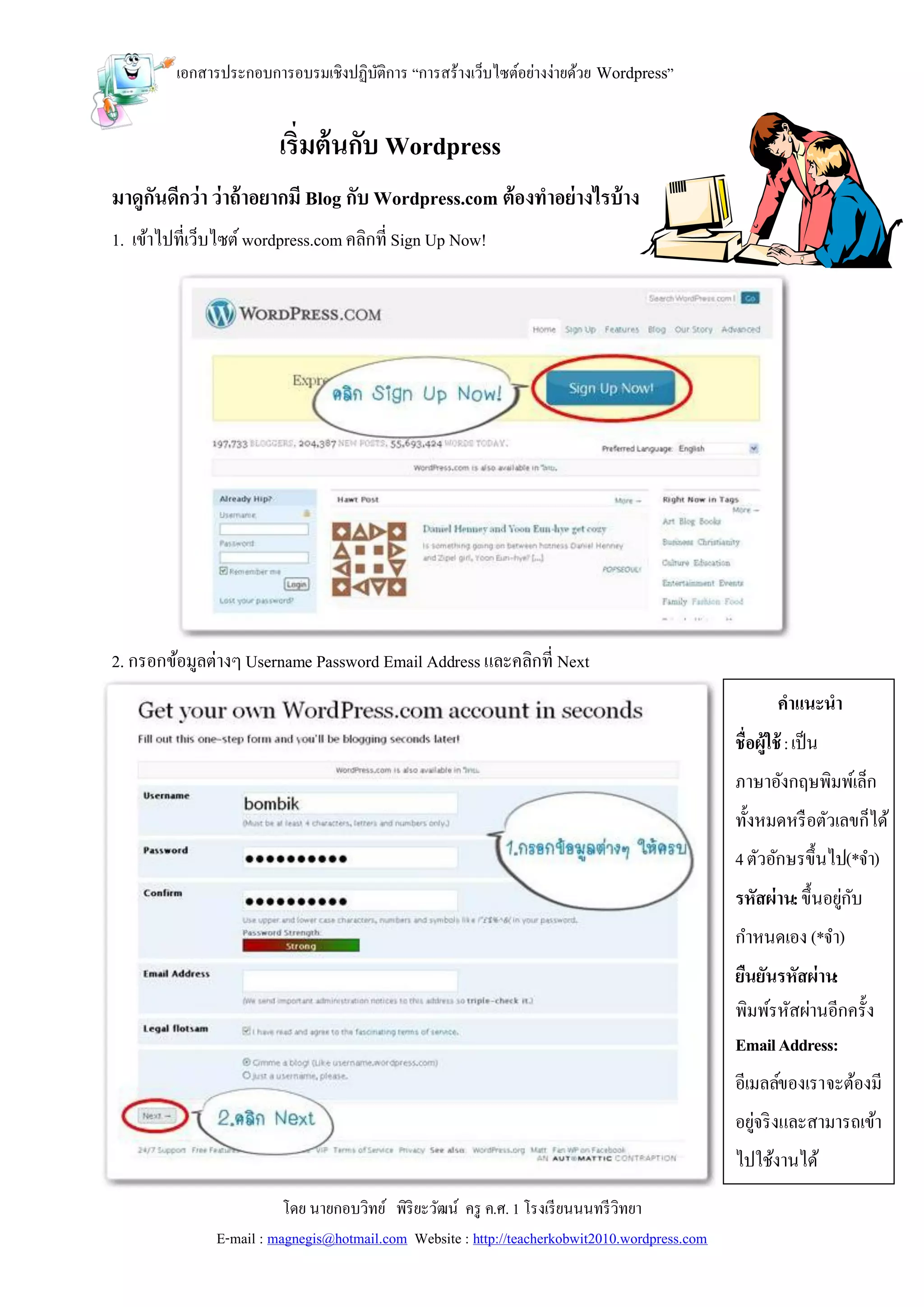 เอกสารประกอบการอบรมเชิงปฏิบติการ “การสร้างเว็บไซต์อย่างง่ายด้วย Wordpress”
                                    ั


                         เริ่มต้ นกับ Wordpress
มาดูกันดีกว่า ว่าถ้ าอยากมี Blog กับ Wordpress.com ต้องทาอย่ างไรบ้ าง
1. เข้าไปที่เว็บไซต์ wordpress.com คลิกที่ Sign Up Now!




2. กรอกข้อมูลต่างๆ Username Password Email Address และคลิกที่ Next
                                                                                                         คาแนะนา
                                                                                                ชื่อผู้ใช้ : เป็ น
                                                                                                ภาษาอังกฤษพิมพ์เล็ก
                                                                                                ทั้งหมดหรื อตัวเลขก็ได้
                                                                                                4 ตัวอักษรขึ้นไป(*จา)
                                                                                                รหัสผ่าน: ขึ้นอยูกบ
                                                                                                                ่ ั
                                                                                                กาหนดเอง (*จา)
                                                                                                ยืนยันรหัสผ่าน:
                                                                                                พิมพ์รหัสผ่านอีกครั้ง
                                                                                                Email Address:
                                                                                                อีเมลล์ของเรา จะต้องมี
                                                                                                อยูจริ งและสามารถเข้า
                                                                                                   ่
                                                                                                ไปใช้งานได้
                          โดย นายกอบวิทย์ พิริยะวัฒน์ ครู ค.ศ. 1 โรงเรี ยนนนทรี วิทยา
               E-mail : magnegis@hotmail.com Website : http://teacherkobwit2010.wordpress.com
 