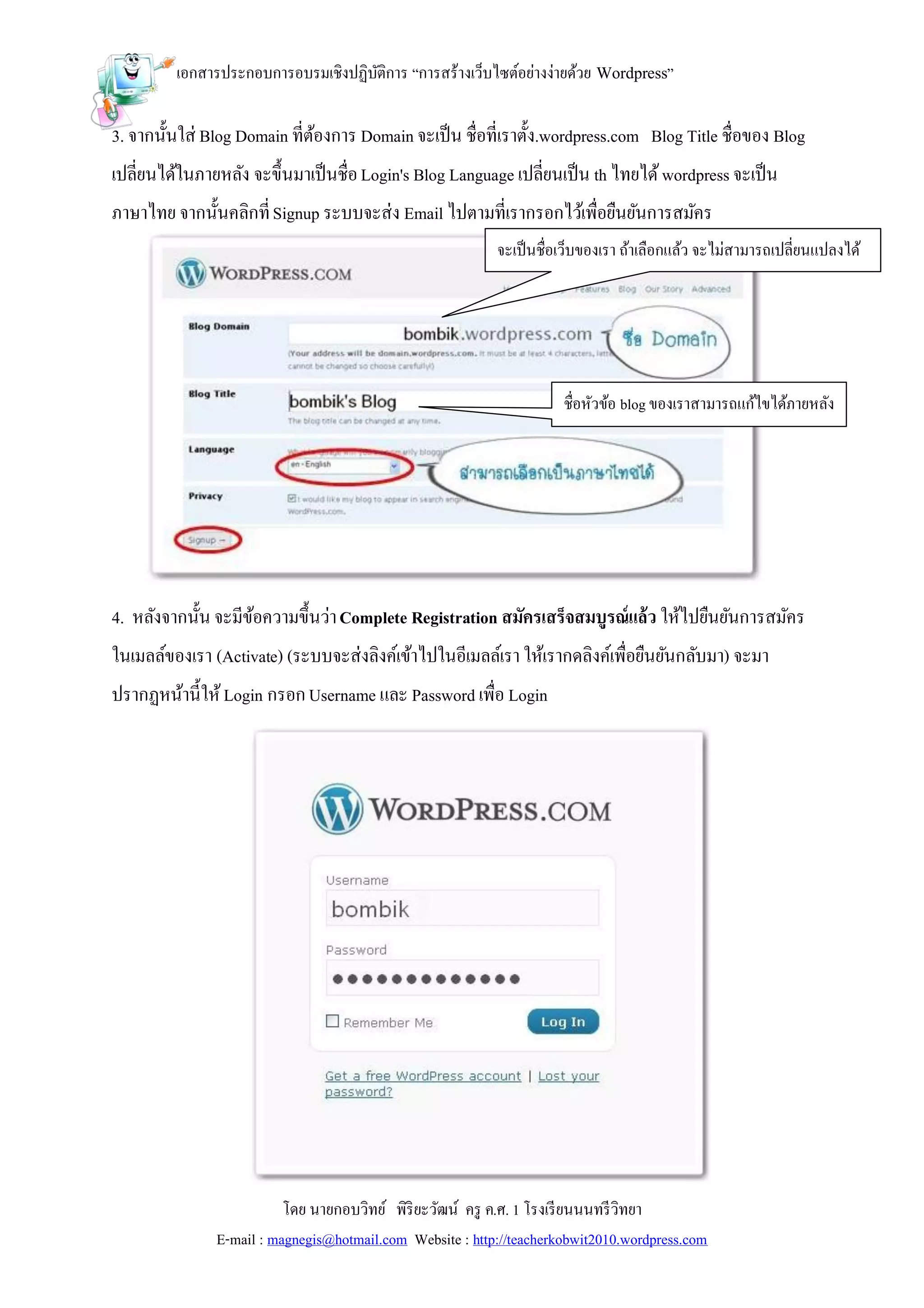 เอกสารประกอบการอบรมเชิงปฏิบติการ “การสร้างเว็บไซต์อย่างง่ายด้วย Wordpress”
                                    ั

3. จากนั้นใส่ Blog Domain ที่ตองการ Domain จะเป็ น ชื่อที่เราตั้ง.wordpress.com Blog Title ชื่อของ Blog
                              ้
เปลี่ยนได้ในภายหลัง จะขึ้นมาเป็ นชื่อ Login's Blog Language เปลี่ยนเป็ น th ไทยได้ wordpress จะเป็ น
ภาษาไทย จากนั้นคลิกที่ Signup ระบบจะส่ง Email ไปตามที่เรากรอกไว้เพื่อยืนยันการสมัคร
                                                           จะเป็ นชื่อเว็บของเรา ถ้าเลือกแล้ว จะไม่สามารถเปลี่ยนแปลงได้




                                                                      ชื่อหัวข้อ blog ของเราสามารถแก้ไขได้ภายหลัง




4. หลังจากนั้น จะมีขอความขึ้นว่า Complete Registration สมัครเสร็จสมบูรณ์แล้ว ให้ไปยืนยันการสมัคร
                    ้
ในเมลล์ของเรา (Activate) (ระบบจะส่งลิงค์เข้าไปในอีเมลล์เรา ให้เรากดลิงค์เพื่อยืนยันกลับมา) จะมา
ปรากฏหน้านี้ให้ Login กรอก Username และ Password เพื่อ Login




                          โดย นายกอบวิทย์ พิริยะวัฒน์ ครู ค.ศ. 1 โรงเรี ยนนนทรี วิทยา
               E-mail : magnegis@hotmail.com Website : http://teacherkobwit2010.wordpress.com
 