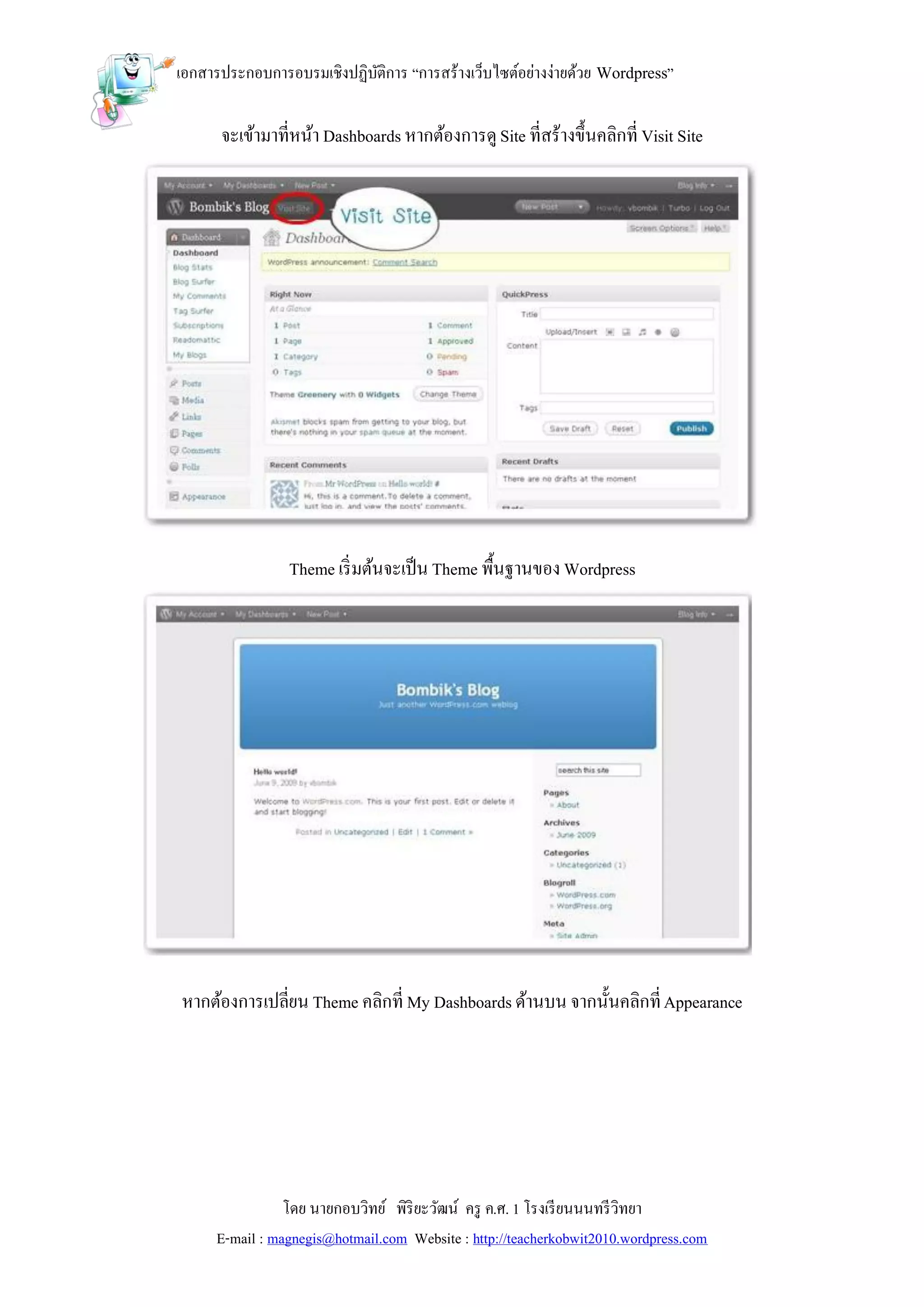 เอกสารประกอบการอบรมเชิงปฏิบติการ “การสร้างเว็บไซต์อย่างง่ายด้วย Wordpress”
                           ั

      จะเข้ามาที่หน้า Dashboards หากต้องการดู Site ที่สร้างขึ้นคลิกที่ Visit Site




                Theme เริ่ มต้นจะเป็ น Theme พื้นฐานของ Wordpress




หากต้องการเปลี่ยน Theme คลิกที่ My Dashboards ด้านบน จากนั้นคลิกที่ Appearance




                โดย นายกอบวิทย์ พิริยะวัฒน์ ครู ค.ศ. 1 โรงเรี ยนนนทรี วิทยา
     E-mail : magnegis@hotmail.com Website : http://teacherkobwit2010.wordpress.com
 