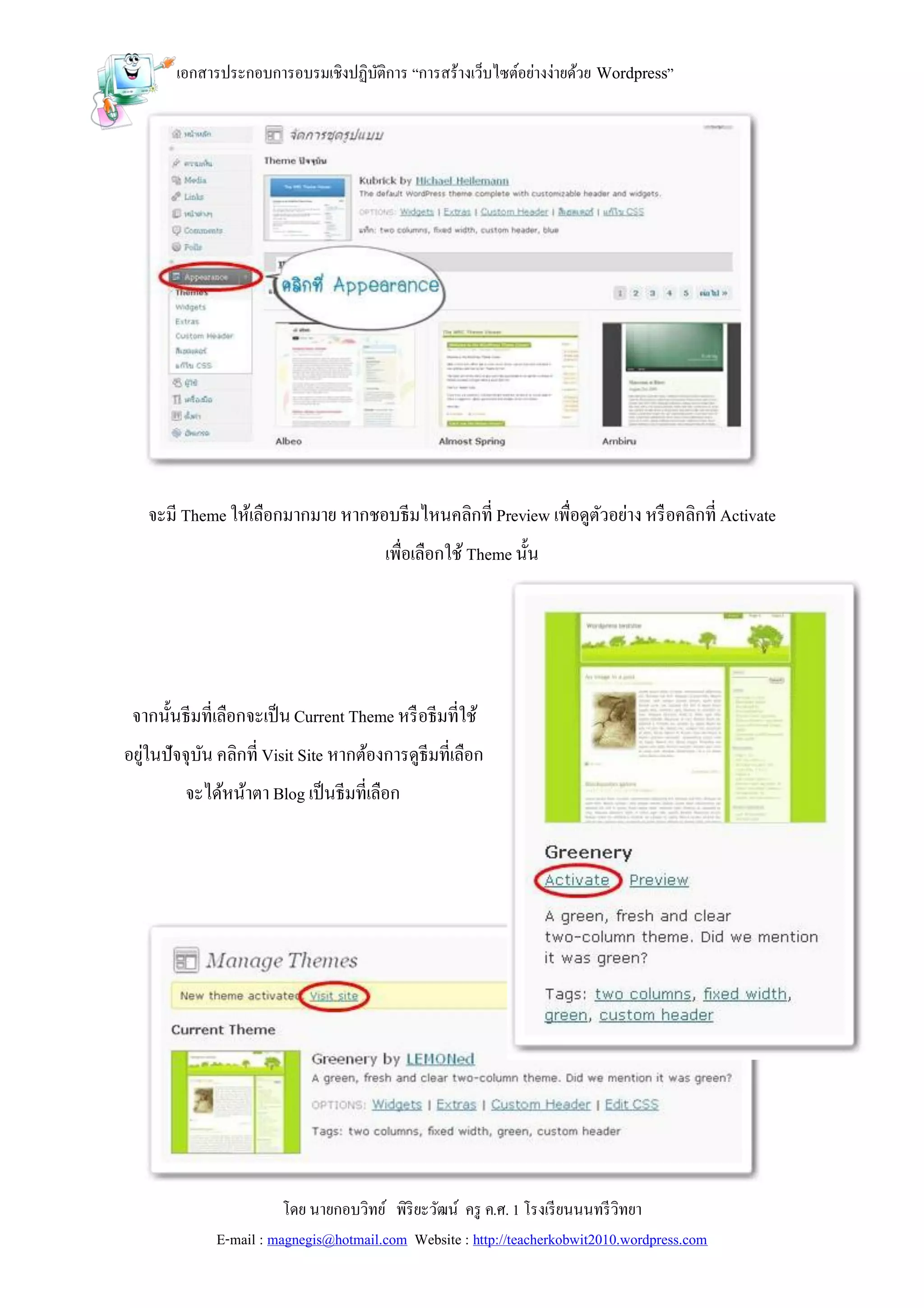 เอกสารประกอบการอบรมเชิงปฏิบติการ “การสร้างเว็บไซต์อย่างง่ายด้วย Wordpress”
                                   ั




   จะมี Theme ให้เลือกมากมาย หากชอบธีมไหนคลิกที่ Preview เพื่อดูตวอย่าง หรื อคลิกที่ Activate
                                                                 ั
                                        เพื่อเลือกใช้ Theme นั้น




 จากนั้นธีมที่เลือกจะเป็ น Current Theme หรื อธีมที่ใช้
อยูในปัจจุบน คลิกที่ Visit Site หากต้องการดูธีมที่เลือก
   ่       ั
         จะได้หน้าตา Blog เป็ นธีมที่เลือก




                         โดย นายกอบวิทย์ พิริยะวัฒน์ ครู ค.ศ. 1 โรงเรี ยนนนทรี วิทยา
              E-mail : magnegis@hotmail.com Website : http://teacherkobwit2010.wordpress.com
 