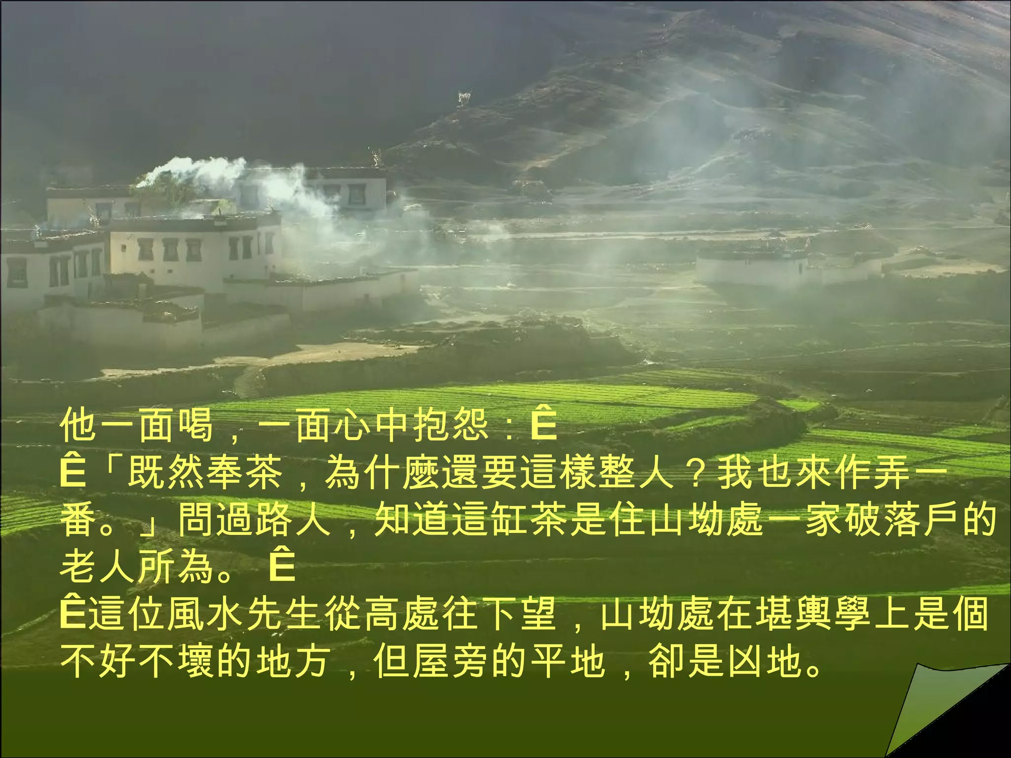 他一面喝，一面心中抱怨：     「既然奉茶，為什麼還要這樣整人？我也來作弄一番。」問過路人，知道這缸茶是住山坳處一家破落戶的老人所為。      這位風水先生從高處往下望，山坳處在堪輿學上是個不好不壞的地方，但屋旁的平地，卻是凶地。 
