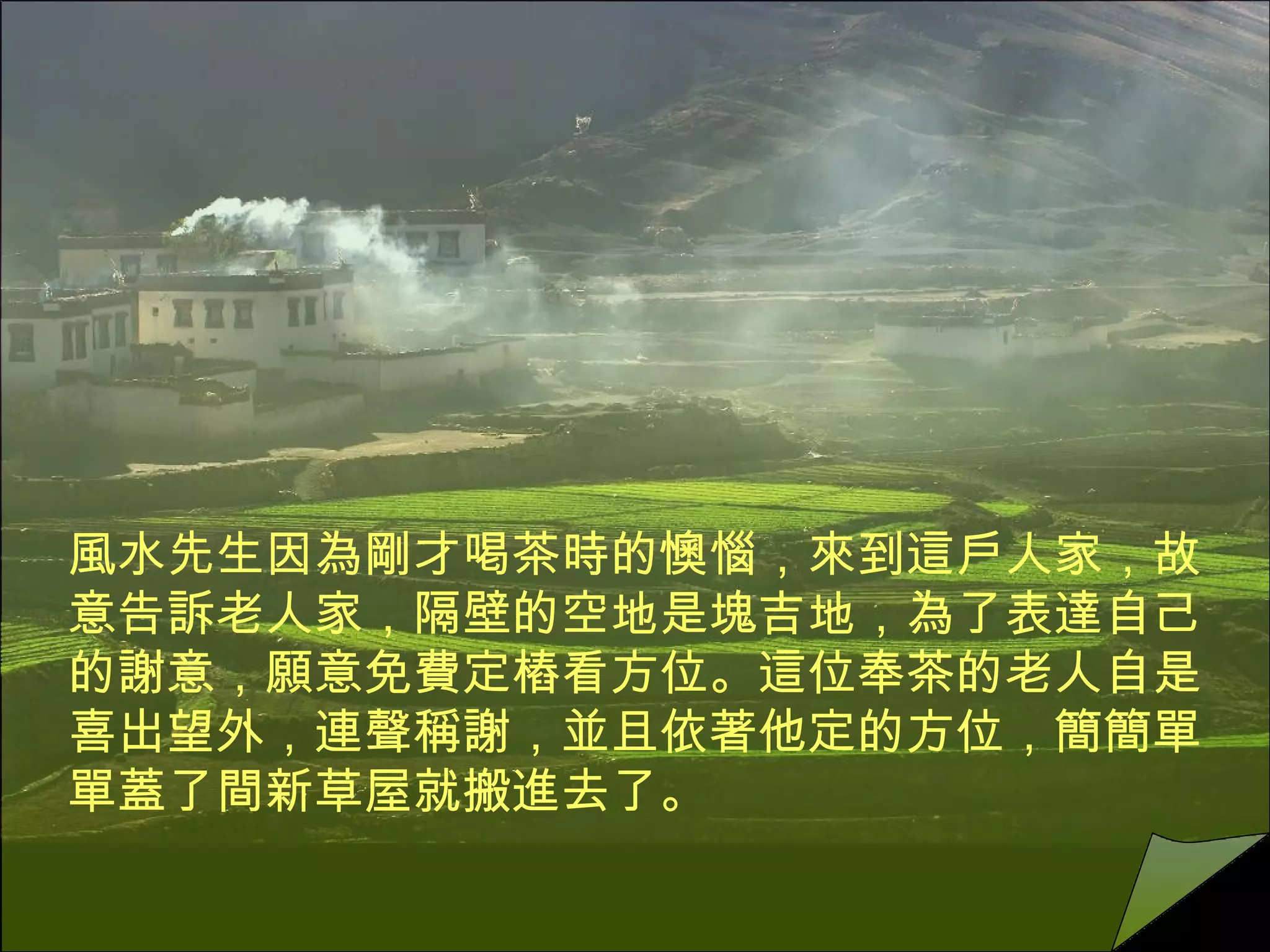 風水先生因為剛才喝茶時的懊惱，來到這戶人家，故意告訴老人家，隔壁的空地是塊吉地，為了表達自己的謝意，願意免費定樁看方位。這位奉茶的老人自是喜出望外，連聲稱謝，並且依著他定的方位，簡簡單單蓋了間新草屋就搬進去了。  