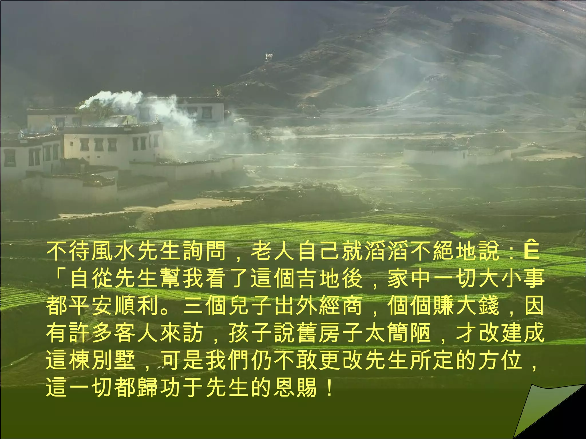 不待風水先生詢問，老人自己就滔滔不絕地說：   「自從先生幫我看了這個吉地後，家中一切大小事都平安順利。三個兒子出外經商，個個賺大錢，因有許多客人來訪，孩子說舊房子太簡陋，才改建成這棟別墅，可是我們仍不敢更改先生所定的方位，這一切都歸功于先生的恩賜！ 