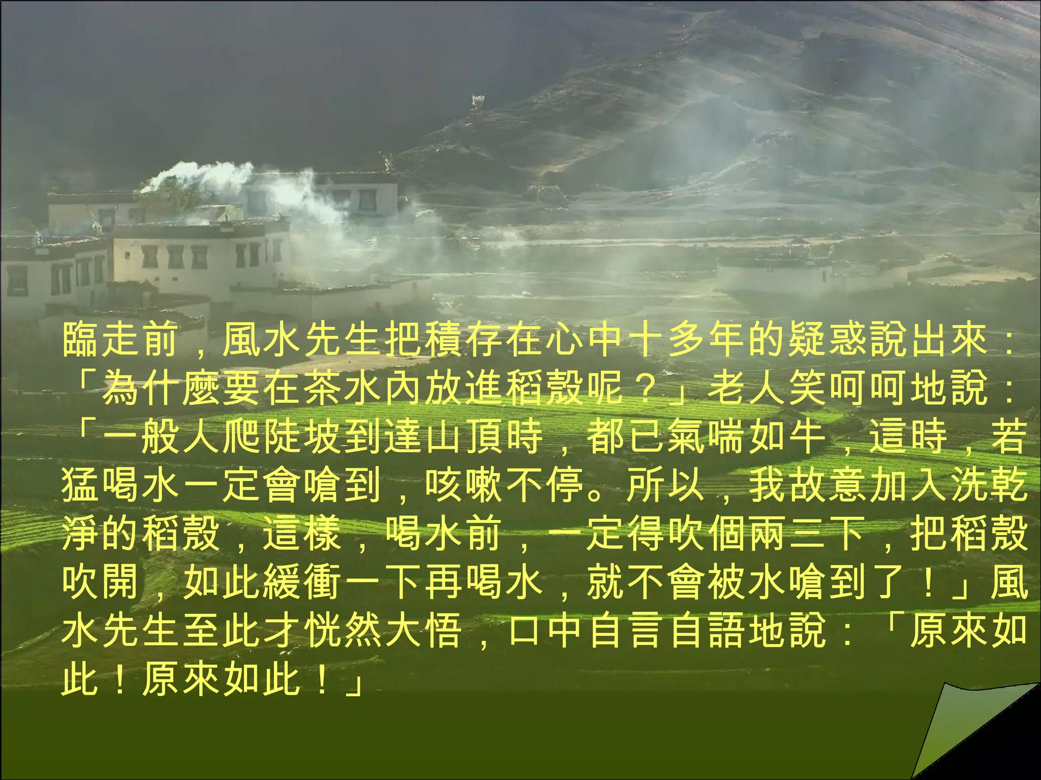 臨走前，風水先生把積存在心中十多年的疑惑說出來：「為什麼要在茶水內放進稻殼呢？」老人笑呵呵地說：「一般人爬陡坡到達山頂時，都已氣喘如牛，這時，若猛喝水一定會嗆到，咳嗽不停。所以，我故意加入洗乾淨的稻殼，這樣，喝水前，一定得吹個兩三下，把稻殼吹開，如此緩衝一下再喝水，就不會被水嗆到了！」風水先生至此才恍然大悟，口中自言自語地說：「原來如此！原來如此！」  