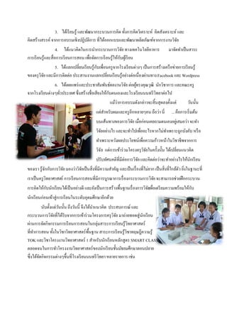 3. ได้เรี ยนรู้ และพัฒนากระบวนการคิด ทั้งการคิดวิเคราะห์ คิดสังเคราะห์ และ
คิดสร้างสรรค์ จากการอบรมเชิงปฏิบติการ ที่ได้ออกแบบและพัฒนาผลิตภัณฑ์จากการงานวิจย
                                    ั                                                 ั
                   4. ได้แนวคิดในการนากระบวนการวิจย ทางเทคโนโลยีอาหาร
                                                             ั                             มาจัดทาเป็ นสาระ
การเรี ยนรู้และสื่อการเรี ยนการสอน เพื่อจัดการเรี ยนรู้ให้กบผูเ้ รี ยน
                                                           ั
                5. ได้แลกเปลี่ยนเรี ยนรู้กบเพื่อนครู จากโรงเรี ยนต่างๆ เป็ นการสร้างเครื อข่ายการเรี ยนรู้
                                          ั
ของครุ วิจย และมีการติดต่อ ประสานงานแลกเปลี่ยนเรี ยนรู้อย่างต่อเนื่องผ่านทาง Facebook และ Wordpress
          ั
                6. ได้เผยแพร่ และประชาสัมพันธ์ผลงานวิจย ต่อผูทรงคุณวุฒิ นักวิชาการ และคณะครู
                                                            ั    ้
จากโรงเรี ยนต่างๆทัวประเทศ ซึ่งสร้างชื่อเสียงให้กบตนเองและโรงเรี ยนนนทรี วิทยาต่อไป
                   ่                             ั
                                                   แม้ว่าการอบรมดังกล่าวจะสิ้นสุดลงตั้งแต่ วันนั้น
                                            แต่สาหรับผมและครู อีกหลายๆคน ถือว่า นี่          ... คือการเริ่ มต้น
                                            บนเส้นทางของการวิจย เมื่อก่อนเคยถามตนเองอยูเ่ สมอว่า จะทา
                                                              ั
                                            วิจยอย่างไร และจะทาไปเพื่ออะไรหากไม่ทาเพราะถูกบังคับ หรื อ
                                               ั
                                            ทาเพราะหวังผลประโยชน์เพื่อความก้าวหน้าในวิชาชีพจากการ
                                            วิจ ัย แต่การเข้าร่ วมโครงครุ วิจยในครั้งนั้น ได้เปลี่ยนแนวคิด
                                                                             ั
                                            ปรับทัศนคติที่มีต่อการวิจย และคิดต่อว่าจะทาอย่างไรให้นกเรี ยน
                                                                     ั                            ั
ของเรา รู้จกกับการวิจย มองว่าวิจยเป็ นสิ่งที่มีความสาคัญ และเป็ นเรื่ องที่ไม่ยาก เป็ นสิ่งที่ใกล้ตว ยิงในฐานะที่
           ั         ั          ั                                                                  ั ่
เราเป็ นครู วิทยาศาสตร์ การเรี ยนการสอนที่มีการบูรณาการเรื่ องกระบวนการวิจย จะสามารถช่วยฝึ กกระบวน
                                                                          ั
การคิดให้กบนักเรี ยนได้เป็ นอย่างดี และยังเป็ นการสร้างพื้นฐานเรื่ องการวิจยเพื่อเตรี ยมความพร้อมให้กบ
          ั                                                                ั                         ั
นักเรี ยนก่อนเข้าสู่การเรี ยนในระดับอุดมศึกษาอีกด้วย
          นับตั้งแต่วนนั้น ถึงวันนี้ จึงได้นาแนวคิด ประสบการณ์ และ
                     ั
กระบวนการวิจยที่ได้รับจากการเข้าร่ วมโครงการครุ วิจย มาถ่ายทอดสู่นกเรี ยน
                  ั                                    ั           ั
ผ่านการจัดกิจกรรมการเรี ยนการสอนในกลุ่มสาระการเรี ยนรู้วิทยาศาสตร์
ที่ทาการสอน ทั้งในวิชาวิทยาศาสตร์พ้ืนฐาน สาระการเรี ยนรู้วิชาทฤษฎีความรู้
TOK และวิชาโครงงานวิทยาศาสตร์ 1 สาหรับนักเรี ยนหลักสูตร SMART CLASS
ตลอดจนในการทาโครงงานวิทยาศาสตร์ของนักเรี ยนชั้นมัธยมศึกษาตอนปลาย
ซึ่งได้จดกิจกรรมต่างๆขึ้นที่โรงเรี ยนนนทรี วทยา หลายรายการ เช่น
        ั                                      ิ
 