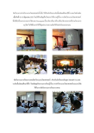 จัดโครงการค่ายโครงงานวิทยาศาสตร์ครั้งที่ 2 ให้กบนักเรี ยนระดับชั้นมัธยมศึกษาปี ที่ 4 แผนวิทย์-คณิ ต
                                               ั
เมื่อวันที่ 12-13 มิถุนายน 2553 โดยได้รับเชิญเป็ นวิทยากรให้ความรู้เรื่ อง การคิดโครงงานวิทยาศาสตร์
ซึ่งได้นาเรื่ องกระบวนการวิจย และ Powerpoint เรื่ อง คิด (เห็น) หรื อ (เห็น) คิด จากการเข้าร่ วมโครงการ
                            ั
               ครุ วิจย ไปใช้ดวย ทาให้ได้จุดประกายความคิดให้กบนักเรี ยนหลายๆคน
                      ั       ้                              ั




 จัดกิจกรรมการเรี ยนการสอนวิชาโครงงานวิทยาศาสตร์ 1 สาหรับนักเรี ยนหลักสูตร SMART CLASS
ระดับชั้นมัธยมศึกษาปี ที่ 5 โดยจัดชุดกิจกรรมการเรี ยนรู้ เรื่ อง การทาโครงงานวิทยาศาสตร์แบบงานวิจย
                                                                                                 ั
                                ใช้ในการจัดกิจกรรมการเรี ยนการสอน
 