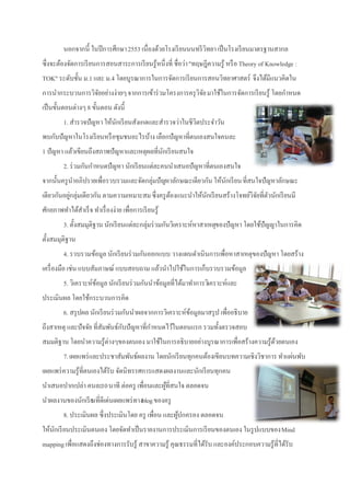 นอกจากนี้ ในปี การศึกษา 2553 เนื่องด้วยโรงเรี ยนนนทรี วิทยา เป็ นโรงเรี ยนมาตรฐานสากล
ซึ่งจะต้องจัดการเรี ยนการสอนสาระการเรี ยนรู้หนึ่งที่ ชื่อว่า "ทฤษฎีความรู้ หรื อ Theory of Knowledge :
TOK" ระดับชั้น ม.1 และ ม.4 โดยบูรณาการในการจัดการเรี ยนการสอนวิทยาศาสตร์ จึงได้มีแนวคิดใน
การนากระบวนการวิจยอย่างง่ายๆ จากการเข้าร่ วมโครงการครุ วิจย มาใช้ในการจัดการเรี ยนรู้ โดยกาหนด
                 ั                                        ั
เป็ นขั้นตอนต่างๆ 8 ขั้นตอน ดังนี้
         1. สารวจปัญหา ให้นกเรี ยนสังเกตและสารวจว่าในชีวิตประจาวัน
                           ั
พบกับปัญหาในโรงเรี ยนหรื อชุมชนอะไรบ้าง เลือกปัญหาที่ตนเองสนใจคนละ
1 ปัญหา แล้วเขียนถึงสภาพปัญหาและเหตุผลที่นกเรี ยนสนใจ
                                          ั
         2. ร่ วมกันกาหนดปัญหา นักเรี ยนแต่ละคนนาเสนอปัญหาที่ตนเองสนใจ
จากนั้นครู นาอภิปรายเพื่อรวบรวมและจัดกลุ่มปัญหาลักษณะเดียวกัน ให้นกเรี ยน ที่สนใจปัญหาลักษณะ
                                                                  ั
เดียวกันอยูกลุ่มเดียวกัน ตามความเหมาะสม ซึ่งครู ตองแนะนาให้นกเรี ยนสร้างโจทย์วิจยที่ตวนักเรี ยนมี
           ่                                     ้          ั                   ั ั
ศักยภาพทาได้สาเร็ จ ทาเรื่ องง่าย เพื่อการเรี ยนรู้
         3. ตั้งสมมุติฐาน นักเรี ยนแต่ละกลุ่มร่ วมกันวิเคราะห์หาสาเหตุของปัญหา โดยใช้ปัญญาในการคิด
ตั้งสมมุติฐาน
         4. รวบรวมข้อมูล นักเรี ยนร่ วมกันออกแบบ วางแผนดาเนินการเพื่อหาสาเหตุของปัญหา โดยสร้าง
เครื่ องมือ เช่น แบบสัมภาษณ์ แบบสอบถาม แล้วนาไปใช้ในการเก็บรวบรวมข้อมูล
         5. วิเคราะห์ขอมูล นักเรี ยนร่ วมกันนาข้อมูลที่ได้มาทาการวิเคราะห์และ
                      ้
ประเมินผล โดยใช้กระบวนการคิด
         6. สรุ ปผล นักเรี ยนร่ วมกันนาผลจากการวิเคราะห์ขอมูลมาสรุ ป เพื่ออธิบาย
                                                         ้
ถึงสาเหตุ และปัจจัย ที่สมพันธ์กบปัญหาที่กาหนดไว้ในตอนแรก รวมทั้งตรวจสอบ
                        ั      ั
สมมติฐาน โดยนาความรู้ต่างๆของตนเอง มาใช้ในการอธิบายอย่างบูรณาการเพื่อสร้างความรู้ดวยตนเอง
                                                                                  ้
         7. เผยแพร่ และประชาสัมพันธ์ผลงาน โดยนักเรี ยนทุกคนต้องเขียนบทความเชิงวิชาการ ทาแผ่นพับ
เผยแพร่ ความรู้ที่ตนเองได้รับ จัดนิทรรศการแสดงผลงานและนักเรี ยนทุกคน
นาเสนอปากเปล่า คนละ10 นาที ต่อครู เพื่อนและผูที่สนใจ ตลอดจน
                                             ้
นาผลงานของนักเรี ย ่ดีเด่นเผยแพร่ ทางblog ของครู
                 นที
         8. ประเมินผล ซึ่งประเมินโดย ครู เพื่อน และผูปกครอง ตลอดจน
                                                     ้
ให้นกเรี ยนประเมินตนเอง โดยจัดทาเป็ นรายงานการประเมินการเรี ยนของตนเอง ในรู ปแบบของ Mind
    ั
mapping เพื่อแสดงถึงช่องทางการรับรู้ สาขาความรู้ คุณธรรมที่ได้รับ และองค์ประกอบความรู้ที่ได้รับ
 