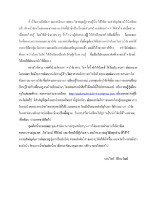 ทั้งนี้ในการจัดกิจกรรมการเรี ยนการสอน วิชาทฤษฎีความรู้น้ น ได้ให้ความสาคัญกับ
                                                                  ั                  การให้นกเรี ยน
                                                                                            ั
สร้างโจทย์วิจยหรื อต่อยอดจากผลงานวิจยที่มี ซึ่งเป็ นเรื่ องที่ ตัวนักเรี ยนมีศกยภาพทาได้สาเร็ จ ทาเรื่ องง่าย
             ั                      ั                                         ั
เพื่อการเรี ยนรู้ โดยใช้ตวช่วย เช่น ครู ที่ปรึ กษา ผูปกครอง ผูรู้ ให้คาปรึ กษาหรื อเป็ นพี่เลี้ยง
                         ั                           ้        ้                                     โดยเฉพาะ
ในขั้นตอนการออกแบบการววิจย และการเก็บ ข้อมูล ทั้งนี้ครู ตอง ให้อิสระแก่นกเรี ยน ในการวิจย ภายใต้
                          ั                              ้              ั               ั
กรอบที่ยดหยุน วัดกระบวนการคิด การแปลผลข้อมูล แทนชิ้นงานที่ได้ เพราะเราใช้กา
        ื ่                                                                       รทาวิจยพัฒนา
                                                                                          ั
ศักยภาพนักเรี ยน ไม่ใช่ ให้นกเรี ยนเป็ นนักวิจยผูสร้างความรู้ ซึ่งเป็ นไปตามแนวคิดที่ อาจารย์ไพโรจน์
                            ั                 ั ้
ได้เคยให้คาแนะนาไว้นนเอง
                    ั่
         อย่างไรก็ตาม การเข้าร่ วมโครงการครุ วิจย สกว. ในครั้งนี้ ทาให้ขาพเจ้าได้รับประสบการณ์มากมาย
                                                ั                       ้
โดยเฉพาะในด้านการพัฒนาองค์ความรู้ดานวิทยาศาสตร์และเทคโนโลยี ตลอดจนพัฒนากระบวนการคิด
                                  ้
ด้วยกระบวนการวิจย ซึ่งเกิดจากกระบวนการเรี ยนรู้ในการอบรมจากศูนย์ครุ วิจยพี่เลี้ยง และการแลกเปลี่ยน
                ั                                                      ั
เรี ยนรู้ร่วมกับเพื่อนครู จากโรงเรี ยนต่างๆ โดยสามารถนาสิ่งที่ได้เหล่านี้ไปถ่ายทอด แบ่ งปันความรู้สู่เพื่อน
ครู ในสถานศึกษา ตลอดจนผ่านทางบล็อก http://teacherkobwit2010.wordpress.com เพื่อ เผยแพร่ ต่อผูที่
                                                                                             ้
สนใจต่อไป ที่สาคัญที่สุดคือการถ่ายทอดสิ่งเหล่านี้สู่นกเรี ยน ผ่านการจัดกิจกรรมการเรี ยนรู้แบบบูรณาการ
                                                     ั
ในการเรี ยนการสอนวิชาวิทยาศาสตร์ที่ได้รับมอบหมาย โดยมีเป้ าหมายสาคัญในการใช้กระบวนการวิจย
                                                                                        ั
ในการพัฒนาศักยภาพนักเรี ยน ซึ่งจะเป็ นพื้นฐาน ในการสร้างนักเรี ยนไปสู่การเป็ นนักวิจยที่ดีในอนาคต
                                                                                    ั
เพื่อพัฒนาประเทศชาติสืบไป
         สุดท้ายนี้ขอขอบพระคุณ สานักงานกองทุนสนับสนุนการวิจยและหน่วยงานที่เกี่ยวข้อง
                                                           ั
ขอขอบพระคุณ ผศ .ไพโรจน์ คีรีรัตน์ และเจ้าหน้าที่ผประสานงานโครงการครุ วิจยทุกท่าน ที่ได้ให้
                                                 ู้                     ั
ความสาคัญกับการพัฒนาครู สู่การเป็ นนักวิจย ช่วยผลักดันโครงการครุ วิจยให้เกิดขึ้น และหวังเป็ นอย่างยิงว่า
                                         ั                          ั                               ่
จะดาเนินโครงการนี้อย่างต่อเนื่อง เพื่อการพัฒนาคุณภาพการศึกษาของไทยต่อไป


                                                                                 กอบวิทย์ พิริยะวัฒน์
 