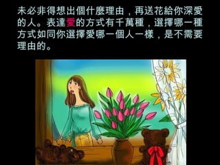 未必非得想出個什麼理由，再送花給你深愛的人。表達 愛 的方式有千萬種，選擇哪一種方式如同你選擇愛哪一個人一樣，是不需要理由的。 