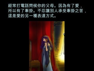 經常打電話問候你的父母。因為有了愛， 所以有了牽掛。不忍讓別人承受牽掛之苦，這是愛的另一種表達方式。 