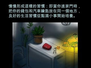 慢慢形成這樣的習慣：即當你進家門時，把你的錢包和汽車鑰匙放在同一個地方，良好的生活習慣從點滴小事開始培養。 