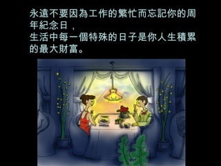 永遠不要因為工作的繁忙而忘記你的周年紀念日， 生活中每一個特殊的日子是你人生積累的最大財富。 