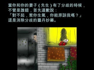 當你和你的妻子 ( 先生 ) 有了分歧的時候， 不管是誰錯，首先道歉說： 「對不起，惹你生氣，你能原諒我嗎？」 這是消除分歧的靈丹妙藥。 