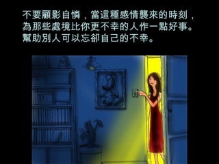 不要顧影自憐，當這種感情襲來的時刻，為那些處境比你更不幸的人作一點好事。幫助別人可以忘卻自己的不幸。 