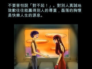 不要害怕說「對不起！」。對別人真誠地致歉往往能贏得別人的尊重，磊落的胸懷是快樂人生的源泉。 