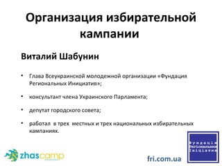 Организация избирательной кампании  Виталий Шабунин  Глава Всеукраинской молодежной организации «Фундация Региональных Инициатив»; консультант члена Украинского Парламента; депутат городского совета; работал  в тр е х  местных и трех национальных избирательных кампаниях. fri.com.ua 