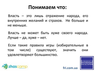 Понимаем что: Власть – это лишь отражение народа, его внутренних желаний и страхов.  Не больше и не меньше.  Власть не может быть хуже своего народа. Лучше – да, хуже – нет.  Если такие правила игры (избирательные в том числе) существуют, значить они удовлетворяют большинство.  fri.com.ua 