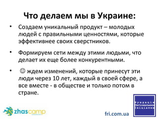 Что делаем мы в Украине:  Создаем уникальный продукт – молодых людей с правильными ценностями, которые эффективнее своих сверстников.  Формируем сети между этими людьми, что делает их еще более конкурентными.    ждем изменений, которые принесут эти люди через 10 лет, каждый в своей сфере, а все вместе - в обществе и только потом в стране. fri.com.ua 