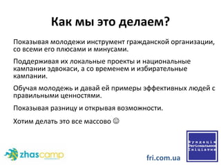 Как мы это делаем? Показывая молодежи инструмент гражданской организации, со всеми его плюсами и минусами.  Поддерживая их локальные проекты и национальные кампании эдвокаси, а со временем и избирательные кампании. Обучая молодежь и давай ей примеры эффективных людей с правильными ценностями.  Показывая разницу и открывая возможности.  Хотим делать это все массово     fri.com.ua 