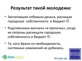 Результат  такой молодежи: Заплатившие отбивали деньги, расхищая  городскую  собственность  и бюджет    . Родственники молчали «в тряпочку», когда их патроны расхищали городскую собственность и бюджет    . Те, кого брали по необходимости, системных изменений не добились. fri.com.ua 