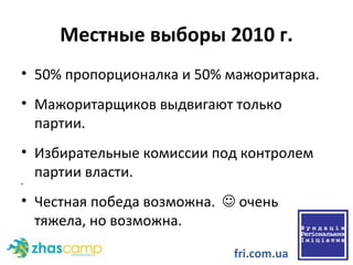 Местные выборы 2010 г. 50% пропорционалка и 50% мажоритарка. Мажоритарщиков выдвигают только партии. Избирательные комиссии под контролем партии власти.  Честная победа возможна.    очень тяжела, но возможна.  fri.com.ua 
