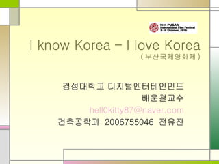 I know Korea – I love Korea ( 부산국제영화제 ) 경성대학교 디지털엔터테인먼트 배운철교수 [email_address] 건축공학과 2006755046 전유진 