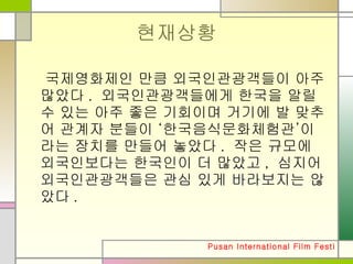 현재상황 국제영화제인 만큼 외국인관광객들이 아주 많았다. 외국인관광객들에게 한국을 알릴 수 있는 아주 좋은 기회이며 거기에 발 맞추어 관계자 분들이 ‘한국음식문화체험관’이라는 장치를 만들어 놓았다. 작은 규모에 외국인보다는 한국인이 더 많았고, 심지어 외국인관광객들은 관심 있게 바라보지는 않았다.  