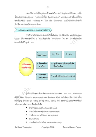 2


                 เพราะวิธีการเชนนีเ้ ปนรูปแบบที่ปลอดภัยในการใช “โซลูชั่นจากที่ปรึกษา” แตสิ่ง
นี้เปนเพียงการนําไปสูการหา “บทเรียนทีดีที่สุด (Best Practice)” มากกวาการสรางสิ่งใหมที่เปน
                                           ่
“บทเรียนตอไป” (Next Practice) ซึ่ง Mol และ Birkinshaw แนะนําวาคงตองศึกษาถึง
ประวัติศาสตรของนวัตกรรมการจัดการ

     อดีตบอกอนาคตของนวัตกรรมการจัดการ
               การศึกษานวัตกรรมการจัดการที่เกิดขึ้นในรอบ 150 ปโดย Mol และ Birkinshaw
(2006) ไดวางขอบเขตไวใน 7 โดเมนดวยกันคือ กระบวนการ เงิน คน โครงสรางภายใน
ความสัมพันธกับลูกคา ฯลฯ


                                1.
                                กระบวนการ                 2.   เงิน      3.   คน



                                4.   โครงสราง       5.    ลูกคาและการอินเทอรเฟส
         นวัตกรรม
                                     ภายใน                 กับพันธมิตร
         การจัดการ

                               6.    นวัตกรรม
                                                     7.   ประสิทธิภาพของสารสนเทศ
                                     และกลยุทธ




              ผูเขียนไดสงเคราะหและพัฒนาบางสวนจากงานของ Mol และ Birkinshaw
                          ั
(2008; Giant Steps in Management) และ Business Week ฉบับพิเศษ มี.ค. 2009 เรื่อง
Managing Smarter (A History of Big Ideas, pp.032-033) ออกมาเปนประวัติศาสตรของ
นวัตกรรมการจัดการ 11 เรื่องดวยกันคือ
                    สายการประกอบ (The Assembly Line)
                    การแบงสวนตลาด (Market Segmentation)
                    การจัดการแบรนด (Brand Management)
                    Skunk Works
                    การผลิตอยางประหยัด (Lean Manufacturing)
Dr.Danai Thieanphut                     Copyright 2010                โครงการ Human Capital
 