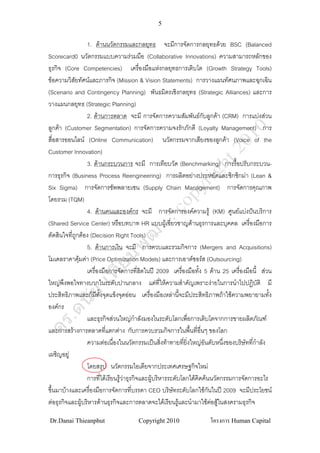5


                  1. ดานนวัตกรรมและกลยุทธ จะมีการจัดการกลยุทธดวย BSC (Balanced
Scorecard0 นวัตกรรมแบบความรวมมือ (Collaborative Innovations) ความสามารถหลักของ
ธุรกิจ (Core Competencies) เครื่องมือแหงกลยุทธการเติบโต (Growth Strategy Tools)
ขอความวิสยทัศนและภารกิจ (Mission & Vision Statements) การวางแผนทัศนภาพและฉุกเฉิน
            ั
(Scenario and Contingency Planning) พันธมิตรเชิงกลยุทธ (Strategic Alliances) และการ
วางแผนกลยุทธ (Strategic Planning)
                  2. ดานการตลาด จะมี การจัดการความสัมพันธกับลูกคา (CRM) การแบงสวน
ลูกคา (Customer Segmentation) การจัดการความจงรักภักดี (Loyalty Management) การ
สื่อสารออนไลน (Online Communication) นวัตกรรมจากเสียงของลูกคา (Voice of the
Customer Innovation)
                  3. ดานกระบวนการ จะมี การเทียบวัด (Benchmarking) การรื้อปรับกระบวน-
การธุรกิจ (Business Process Reengineering) การผลิตอยางประหยัดและซิกซิกมา (Lean &
Six Sigma) การจัดการซัพพลายเชน (Supply Chain Management) การจัดการคุณภาพ
โดยรวม (TQM)
                  4. ดานคนและองคกร จะมี การจัดการองคความรู (KM) ศูนยแบงปนบริการ
(Shared Service Center) หรือบทบาท HR แบบผูเชียวชาญดานธุรการและบุคคล เครื่องมือการ
                                                        ่
ตัดสินใจที่ถกตอง (Decision Right Tools)
              ู
                  5. ดานการเงิน จะมี การควบและรวมกิจการ (Mergers and Acquisitions)
โมเดลราคาคุมคา (Price Optimization Models) และการเอาตซอรส (Outsourcing)
                
                  เครื่องมือการจัดการที่ฮิตในป 2009 เครื่องมือทัง 5 ดาน 25 เครื่องมือนี้ สวน
                                                                    ้
ใหญพึงพอใจทางบวกในระดับปานกลาง แตที่ใหความสําคัญเพราะงายในการนําไปปฏิบัติ มี
ประสิทธิภาพและก็มีทงจุดแข็งจุดออน เครื่องมือเหลานี้จะมีประสิทธิภาพถาใชความพยายามทั้ง
                        ั้
องคกร
                  และธุรกิจสวนใหญกําลังมองในระดับโลกเพื่อการเติบโตจากการขายผลิตภัณฑ
และการสรางการตลาดที่แตกตาง กับการควบรวมกิจการในพื้นที่อนๆ ของโลก    ื่
                  ความตอเนื่องในนวัตกรรมเปนสิ่งทาทายที่ยงใหญอันดับหนึงของบริษัทที่กําลัง
                                                              ิ่             ่
เผชิญอยู
                  โดยสรุป นวัตกรรมไอเดียจากประเทศเศรษฐกิจใหม
                  การที่ไดเรียนรูวาธุรกิจและผูบริหารระดับโลกไดคิดคนนวัตกรรมการจัดการอะไร
                                                 
ขึ้นมาบางและเครื่องมือการจัดการที่บรรดา CEO บริษทระดับโลกใชกนในป 2009 จะมีประโยชน
                                                          ั              ั
ตอธุรกิจและผูบริหารดานธุรกิจและการตลาดจะไดเรียนรูและนํามาใชตอสูในสงครามธุรกิจ
                                                                          

Dr.Danai Thieanphut                   Copyright 2010                โครงการ Human Capital
 
