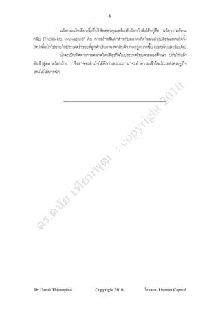 6


                 นวัตกรรมไอเดียหนึงที่บริษทคอนซูเมอรระดับโลกกําลังใชอยูคือ “นวัตกรรมยอน-
                                  ่       ั
กลับ (Trickle-Up Innovation)” คือ การสรางสินคาสําหรับตลาดเกิดใหมแลวเปลียนแพคเก็จจิง
                                                                                ่          ้
ใหมเพื่อนําไปขายในประเทศร่ํารวยที่ลกคาเรียกรองหาสินคาราคาถูกมากขึ้น (แบบจีนและอินเดีย)
                                    ู
                 นาจะเปนทิศทางการตลาดใหมทธุรกิจในประเทศไทยควรลองศึกษา ปรับใชแลว
                                                ี่
สงเขาสูตลาดโลกบาง ซึงอาจจะสําเร็จไดดกวาเพราะเรานาจะทําความเขาใจประเทศเศรษฐกิจ
                          ่                 ี
ใหมไดไมยากนัก




Dr.Danai Thieanphut                  Copyright 2010               โครงการ Human Capital
 