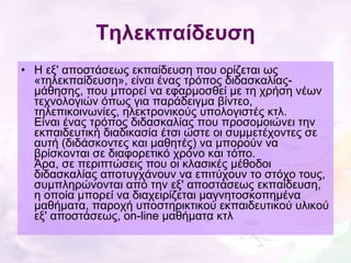 Τηλεκπαίδευση Η εξ' αποστάσεως εκπαίδευση που ορίζεται ως «τηλεκπαίδευση», είναι ένας τρόπος διδασκαλίας-μάθησης, που μπορεί να εφαρμοσθεί με τη χρήση νέων τεχνολογιών όπως για παράδειγμα βίντεο, τηλεπικοινωνίες, ηλεκτρονικούς υπολογιστές κτλ. Είναι ένας τρόπος διδασκαλίας που προσομοιώνει την εκπαιδευτική διαδικασία έτσι ώστε οι συμμετέχοντες σε αυτή (διδάσκοντες και μαθητές) να μπορούν να βρίσκονται σε διαφορετικό χρόνο και τόπο. Άρα, σε περιπτώσεις που οι κλασικές μέθοδοι διδασκαλίας αποτυγχάνουν να επιτύχουν το στόχο τους, συμπληρώνονται από την εξ' αποστάσεως εκπαίδευση, η οποία μπορεί να διαχειρίζεται μαγνητοσκοπημένα μαθήματα, παροχή υποστηρικτικού εκπαιδευτικού υλικού εξ' αποστάσεως, on-line μαθήματα κτλ 