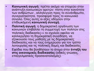 Κοινωνική αγωγή:  πρέπει ακόμα να στοχεύει στην ανάπτυξη κοινωνικών αρετών: πίστη στην κοινότητα των ανθρώπων , αλληλεγγύη προς το συνάνθρωπο, συνεργατικότητα, προσφορά προς το κοινωνικό σύνολο. Όλες αυτές οι αξίες οδηγούν στην επιδιωκόμενη  κοινωνική συνοχή . Πολιτική αγωγή : η δημοκρατική οργάνωση των κοινωνιών επιβάλλει τη συμμετοχή των πολιτών στις πολιτικές διαδικασίες   το σχολείο οφείλει να καλλιεργήσει τη δημοκρατική συνείδηση, να εξοικειώσει τους μαθητές με τις δημοκρατικές διαδικασίες και να τους ενημερώσει για τον τρόπο λειτουργίας και τις πολιτικές δομές και διαδικασίες Εφόδια που θα βοηθήσουν το άτομο στην  ένταξή του στις οικονομικές διαδικασίες  (ειδικές γνώσεις, επαγγελματικός προσανατολισμός). 