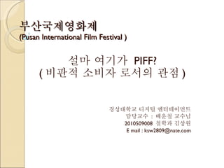 부산국제영화제 (Pusan International Film Festival ) 설마 여기가  PIFF? ( 비판적 소비자 로서의 관점 ) 경성대학교 디지털 엔터테이먼트 담당교수  :  배운철 교수님 2010509008  철학과 김상원 E mail : ksw2809@nate.com 