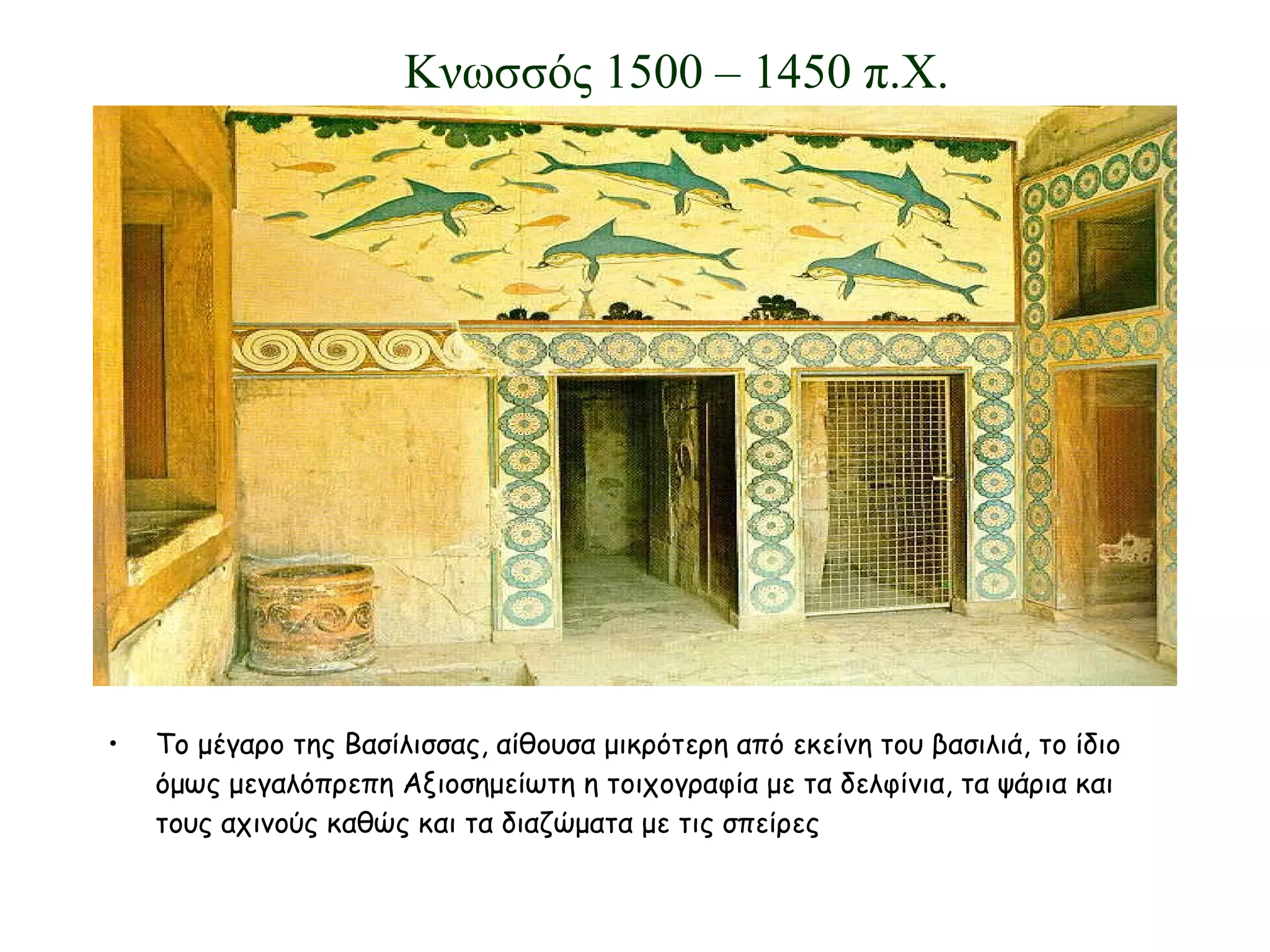 Το μέγαρο της Βασίλισσας, αίθουσα μικρότερη από εκείνη του βασιλιά, το ίδιο όμως μεγαλόπρεπη Αξιοσημείωτη η τοιχογραφία με τα δελφίνια, τα ψάρια και τους αχινούς καθώς και τα διαζώματα με τις σπείρες Κνωσσός 1500 – 1450 π.Χ. 