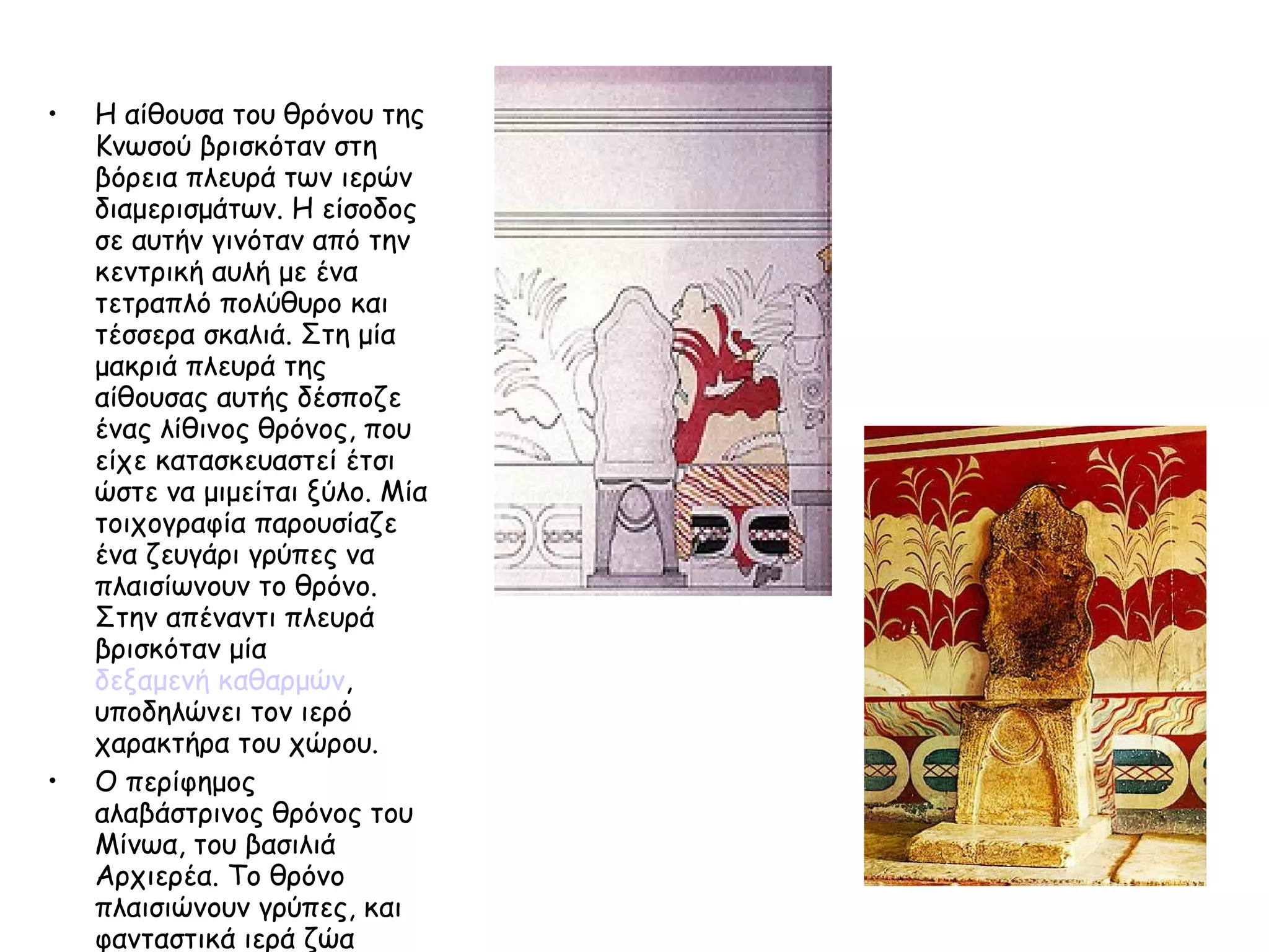 Η αίθουσα του θρόνου της Κνωσού βρισκόταν στη βόρεια πλευρά των ιερών διαμερισμάτων. Η είσοδος σε αυτήν γινόταν από την κεντρική αυλή με ένα τετραπλό πολύθυρο και τέσσερα σκαλιά. Στη μία μακριά πλευρά της αίθουσας αυτής δέσποζε ένας λίθινος θρόνος, που είχε κατασκευαστεί έτσι ώστε να μιμείται ξύλο. Μία τοιχογραφία παρουσίαζε ένα ζευγάρι γρύπες να πλαισίωνουν το θρόνο. Στην απέναντι πλευρά βρισκόταν μία  δεξαμενή καθαρμών , υποδηλώνει τον ιερό χαρακτήρα του χώρου.  Ο περίφημος αλαβάστρινος θρόνος του Μίνωα, του βασιλιά Αρχιερέα. Το θρόνο πλαισιώνουν γρύπες, και φανταστικά ιερά ζώα 