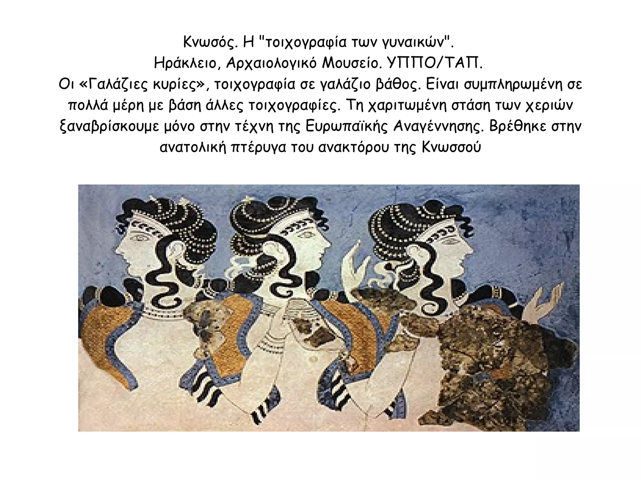 Κνωσός. Η "τοιχογραφία των γυναικών".  Ηράκλειο, Αρχαιολογικό Μουσείο. ΥΠΠΟ/ΤΑΠ.  Οι «Γαλάζιες κυρίες», τοιχογραφία σε γαλάζιο βάθος. Είναι συμπληρωμένη σε πολλά μέρη με βάση άλλες τοιχογραφίες. Τη χαριτωμένη στάση των χεριών ξαναβρίσκουμε μόνο στην τέχνη της Ευρωπαϊκής Αναγέννησης. Βρέθηκε στην ανατολική πτέρυγα του ανακτόρου της Κνωσσού 