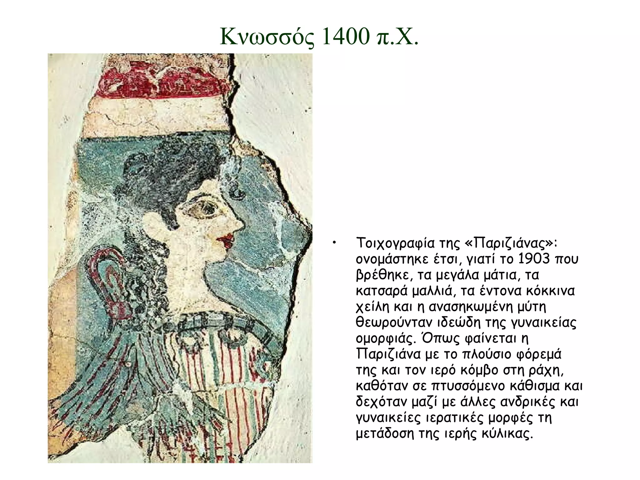 Τοιχογραφία της «Παριζιάνας»: ονομάστηκε έτσι, γιατί το 1903 που βρέθηκε, τα μεγάλα μάτια, τα κατσαρά μαλλιά, τα έντονα κόκκινα χείλη και η ανασηκωμένη μύτη θεωρούνταν ιδεώδη της γυναικείας ομορφιάς. Όπως φαίνεται η Παριζιάνα με το πλούσιο φόρεμά της και τον ιερό κόμβο στη ράχη, καθόταν σε πτυσσόμενο κάθισμα και δεχόταν μαζί με άλλες ανδρικές και γυναικείες ιερατικές μορφές τη μετάδοση της ιερής κύλικας. Κνωσσός 1400 π.Χ. 