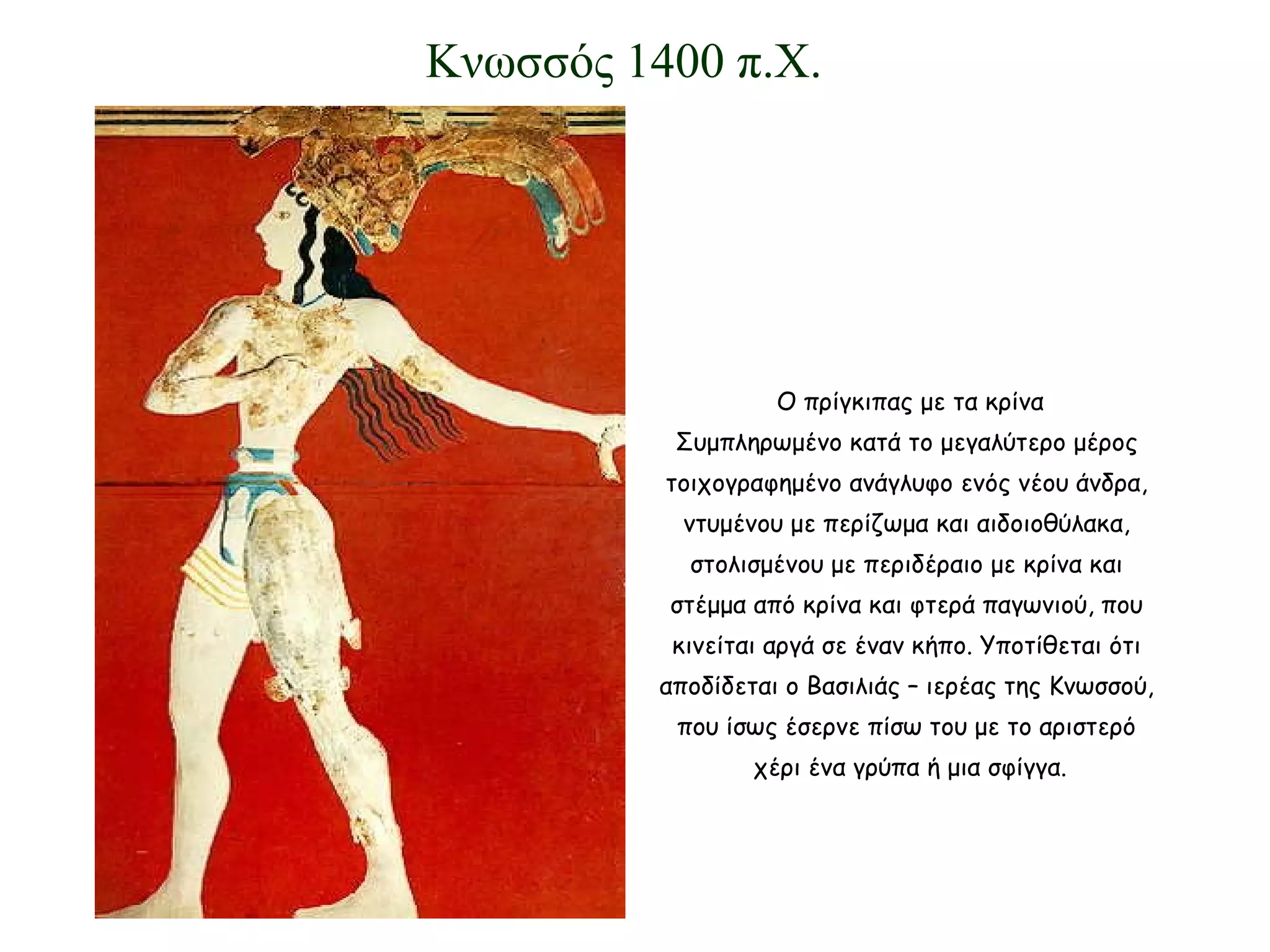 Ο πρίγκιπας με τα κρίνα Συμπληρωμένο κατά το μεγαλύτερο μέρος  τοιχογραφημένο ανάγλυφο ενός νέου άνδρα,  ντυμένου με περίζωμα και αιδοιοθύλακα,  στολισμένου με περιδέραιο με κρίνα και  στέμμα από κρίνα και φτερά παγωνιού, που  κινείται αργά σε έναν κήπο. Υποτίθεται ότι  αποδίδεται ο Βασιλιάς – ιερέας της Κνωσσού,  που ίσως έσερνε πίσω του με το αριστερό  χέρι ένα γρύπα ή μια σφίγγα. Κνωσσός 1400 π.Χ. 