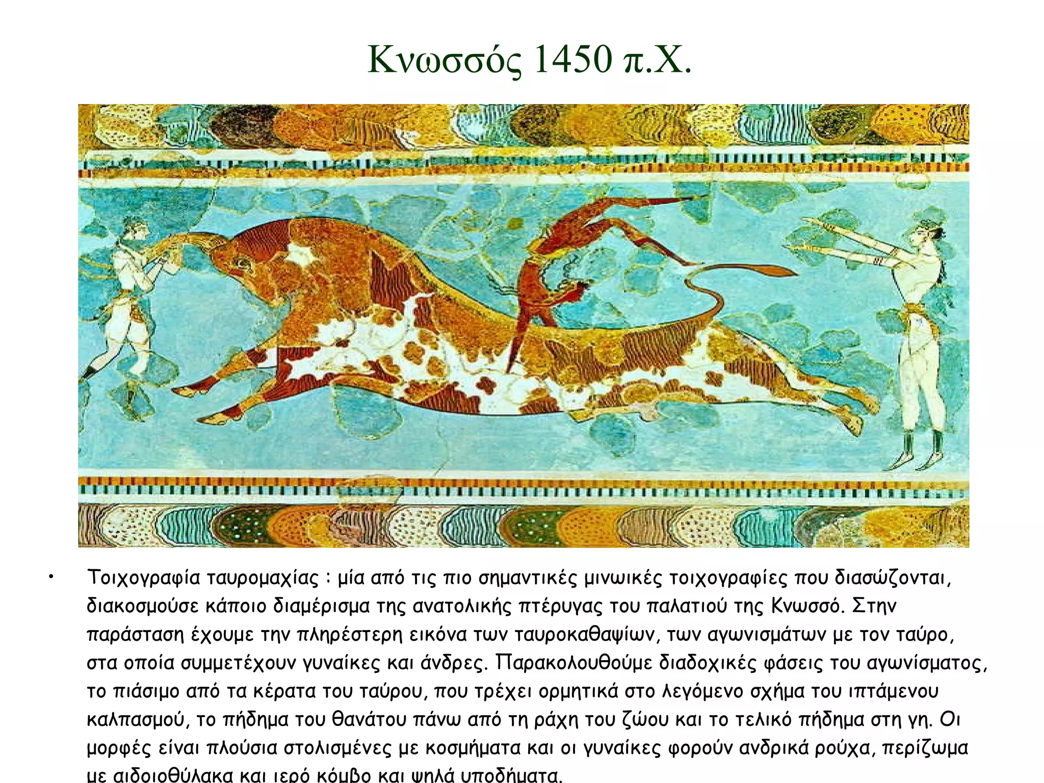 Τοιχογραφία ταυρομαχίας : μία από τις πιο σημαντικές μινωικές τοιχογραφίες που διασώζονται, διακοσμούσε κάποιο διαμέρισμα της ανατολικής πτέρυγας του παλατιού της Κνωσσό. Στην παράσταση έχουμε την πληρέστερη εικόνα των ταυροκαθαψίων, των αγωνισμάτων με τον ταύρο, στα οποία συμμετέχουν γυναίκες και άνδρες. Παρακολουθούμε διαδοχικές φάσεις του αγωνίσματος, το πιάσιμο από τα κέρατα του ταύρου, που τρέχει ορμητικά στο λεγόμενο σχήμα του ιπτάμενου καλπασμού, το πήδημα του θανάτου πάνω από τη ράχη του ζώου και το τελικό πήδημα στη γη. Οι μορφές είναι πλούσια στολισμένες με κοσμήματα και οι γυναίκες φορούν ανδρικά ρούχα, περίζωμα με αιδοιοθύλακα και ιερό κόμβο και ψηλά υποδήματα. Κνωσσός 1450 π.Χ. 